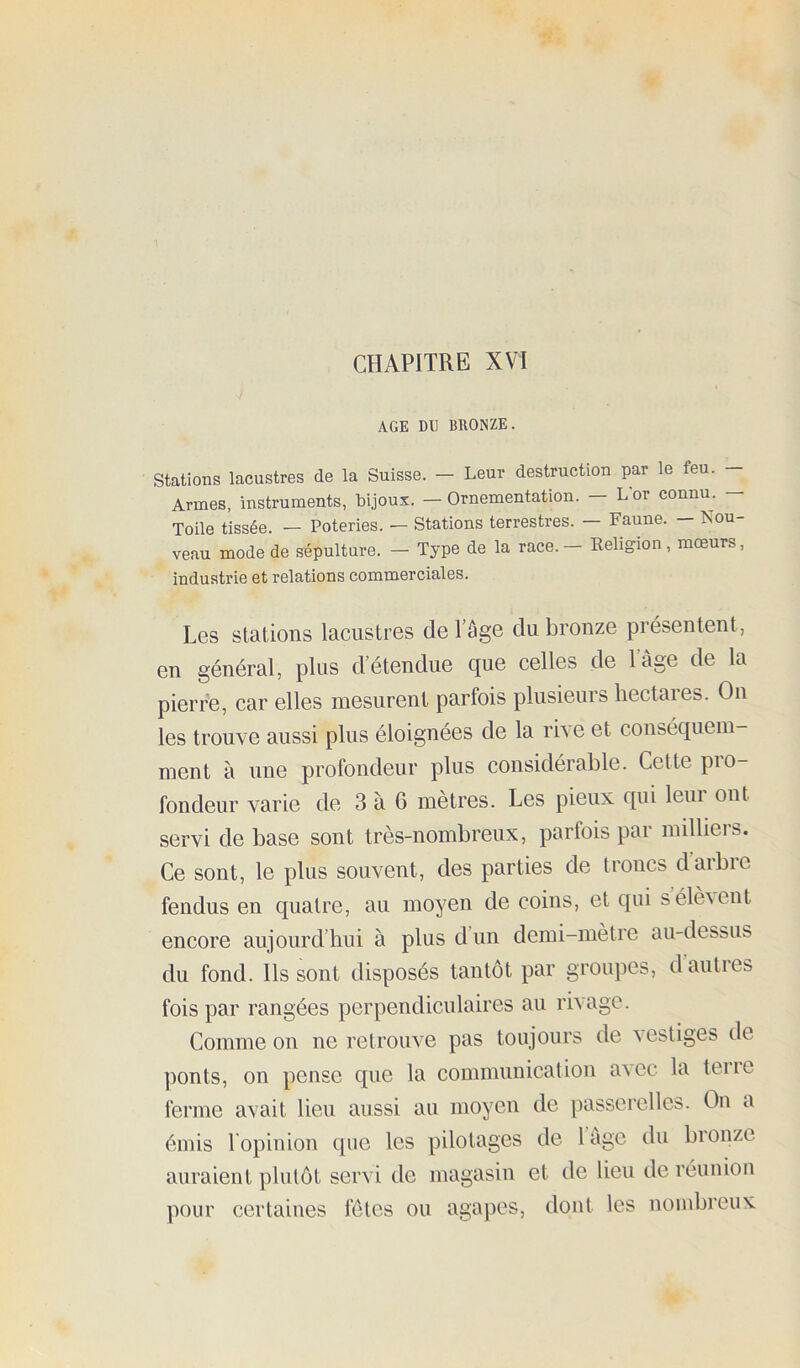 CHAPITRE XVI AGE DU BRONZE. Stations lacustres de la Suisse. — Leur destruction par le feu. — Armes, instruments, bijoux. — Ornementation. — Lor connu. — Toile tissée. — Poteries. — Stations terrestres. — Faune. - Nou- veau mode de sépulture. — Type de la race. — Religion, mœurs, industrie et relations commerciales. Les stations lacustres de l’âge du bronze présentent, en général, plus d’étendue que celles de l’âge de la pierre, car elles mesurent parfois plusieurs hectares. On les trouve aussi plus éloignées de la rive et conséquem- ment à une profondeur plus considérable. Cette pro- fondeur varie de 3 à 6 mètres. Les pieux qui leur ont servi de base sont très-nombreux, parfois par milliers. Ce sont, le plus souvent, des parties de troncs d arbre fendus en quatre, au moyen de coins, et qui séleAent encore aujourd’hui à plus d un demi-mètre au-dessus du fond. Ils sont disposés tantôt par groupes, dauties fois par rangées perpendiculaires au rivage. Comme on ne retrouve pas toujours de a estiges de ponts, on pense que la communication aACc la teiie ferme avait lieu aussi au moyen de passei'ellcs. On a émis l'opinion que les pilotages de làge du bionzc auraient plutôt servi de magasin et de lieu de réunion pour certaines fetes ou agapes, dont les nombreux