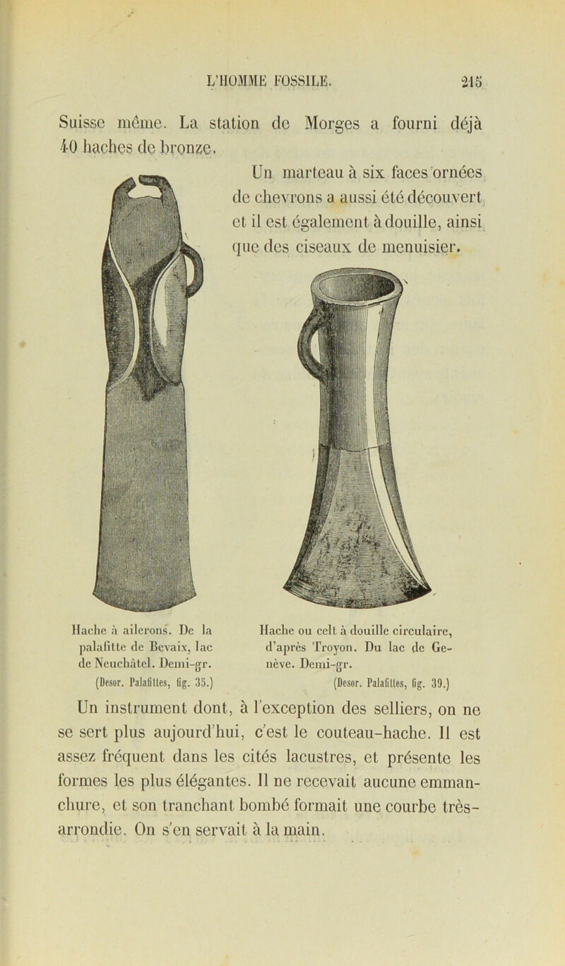 Suisse même. La station de Morges a fourni déjà 40 haches de bronze. Un marteau à six faces ornées de chevrons a aussi été découvert et il est également à douille, ainsi (jiie des ciseaux de menuisier. Hache à ailerons. De la Hache ou celt à douille circulaire, palalilte de Bevaix, lac d’apres Troyon. Du lac de Ge- dc Neuchâtel. Dcuii-{jr. iicve. Dcnii-gr. (Desor. Palaliltcs, flg. 35.) (Desor. Palafllles, (ig. 39.) Un instrument dont, à l’exception des selliers, on ne se sert plus aujourd’hui, c’est le couteau-hache. Il est assez fréquent dans les cités lacustres, et présente les formes les plus élégantes. Il ne recevait aucune emman- chure, et son tranchant bombé formait une courbe très- arrondie. On s’en servait à la main.