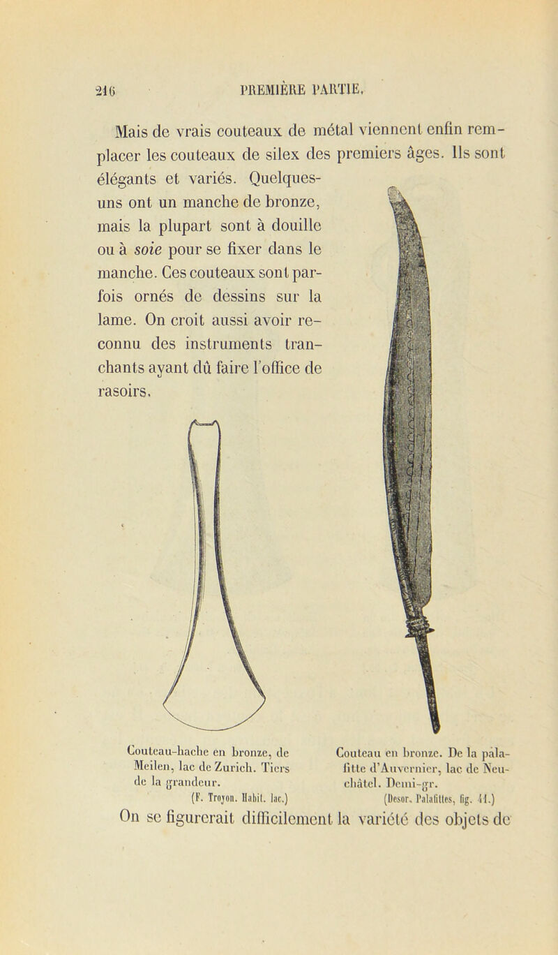 Mais de vrais couteaux de métal viennent enfin rem- placer les couteaux de silex des premiers âges. Ils sont élégants et variés. Quelques- uns ont un manche de bronze, mais la plupart sont à douille ou à soie pour se fixer dans le manche. Ces couteaux sont par- fois ornés de dessins sur la lame. On croit aussi avoir re- connu des instruments tran- chants ayant dû faire l’office de rasoirs. Couteau eu bronze. De la pala- Olle d’Auvernier, lac de Neu- Couteau-liache en bronze, de Meilen, lac de Zurich. Tiers de la {jrandeur. (F. Trojon. llabil. lac.) (Desor, l’alaliltes, fig. M.) On se figurerait difficilement la variété des objets de cbàlel. Dcini-jjr.