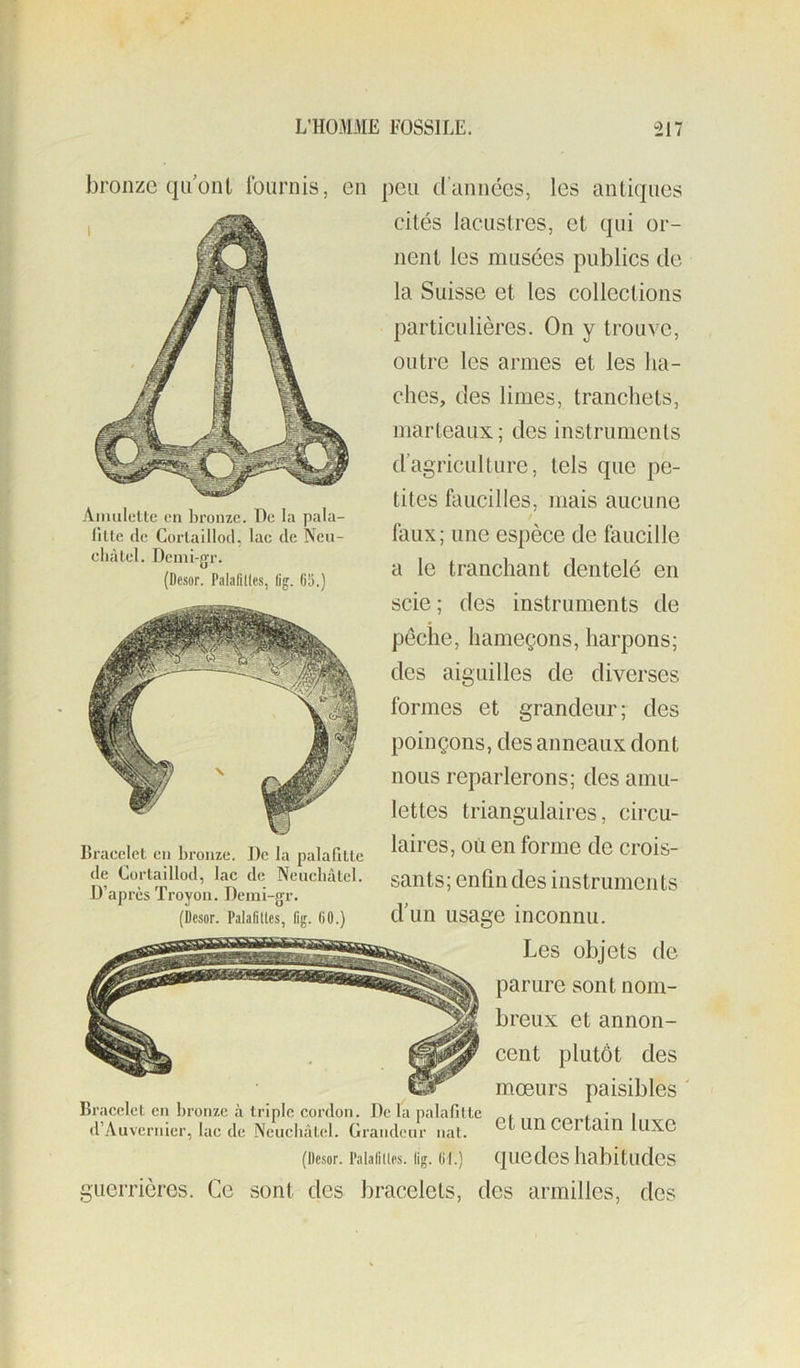 Aiiuilellc en lironzc. T)e la pala- fille (le Corlaillocl, lac de Ncu- cliàlel. Dcmi-gr. (Desor. Palalitles, lig. 65.) bronze qu’ont Iburnis, en peu d’années, les antiques cités lacustres, et qui or- nent les musées publics de la Suisse et les collections particulières. On y trouve, outre les armes et les ha- ches, des limes, tranchets, marteaux; des instruments d’agriculture, tels que pe- tites faucilles, mais aucune / faux; une espèce de faucille a le tranchant dentelé en scie ; des instruments de pêche, hameçons, harpons; des aiguilles de diverses formes et grandeur; des poinçons, des anneaux dont nous reparlerons; des amu- lettes triangulaires, circu- laires, ou en forme de crois- sants; enfin des instruments d’un usage inconnu. Les objets de parure sont nom- breux et annon- cent plutôt des mœurs paisibles ' Bracelet en bronze à triple cordon. De la palafille . • i .l’Auvernier, lac de Neuchâtel. Grandeur nat. Certain luXC (üesor. l’aiaiiiips. iig. 61.) quedcs habitudes guerrières. Ce sont des bracelets, des armilles, des Bracelet en bronze. De la palafittc de Cortaillod, lac de Neuchâtel. D’après Troyon. Deini-gr. (Desor. Palafilles, Iig. 60.)