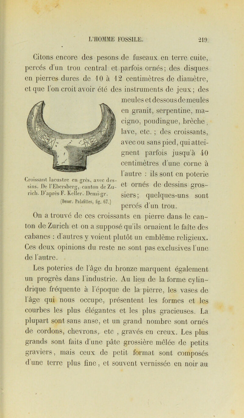 Citons encore des pesons de fuseaux en terre cuite, percés d’un trou central et parfois ornés; des disques en pierres dures de 10 à 12! centimètres de diamètre, et que l’on croit avoir été des instruments de jeux; des meules et dessous de meules en granit, serpentine, ma- cigno, poudingue, brèche ^ lave, etc. ; des croissants, avec ou sans pied, qui attei- gnent parfois Jusqu’à 40 centimètres d’une corne à l’autre : ils sont en poterie et ornés de dessins gros- siers; quelques-uns sont percés d’un trou. On a trouvé de ces croissants en pierre dans le can- ton de Zurich et on a supposé qu’ils ornaient le faîte des cabanes : d’autres y voient plutôt un emblème religieux. Ces deux opinions du reste ne sont pas exclusives l’une de l’autre. Les poteries de l’âge du bronze marquent également un progrès dans l’industrie. Au lieu de la forme cylin- drique fréquente à l’époque de la pierre, les vases de Croissant lacustre en {jrès, avec des- sins. De l’Ebcrsbei-jj, canton de Zu- rich. D’après F. Kellcr. Denii-gr. (Ocsor. Palafilles, lig. G7.) l’âge qui nous occupe, présentent les formes et les courbes les plus élégantes et les plus gracieuses. La plupart sont sans anse, et un grand nombre sont ornés de cordons, chevrons, etc , gravés en creux. Les plus grands sont faits d’une pâte grossière mêlée de petits graviers, mais ceux de petit format sont composés d’une terre plus line, et souvent vernissée en noir au