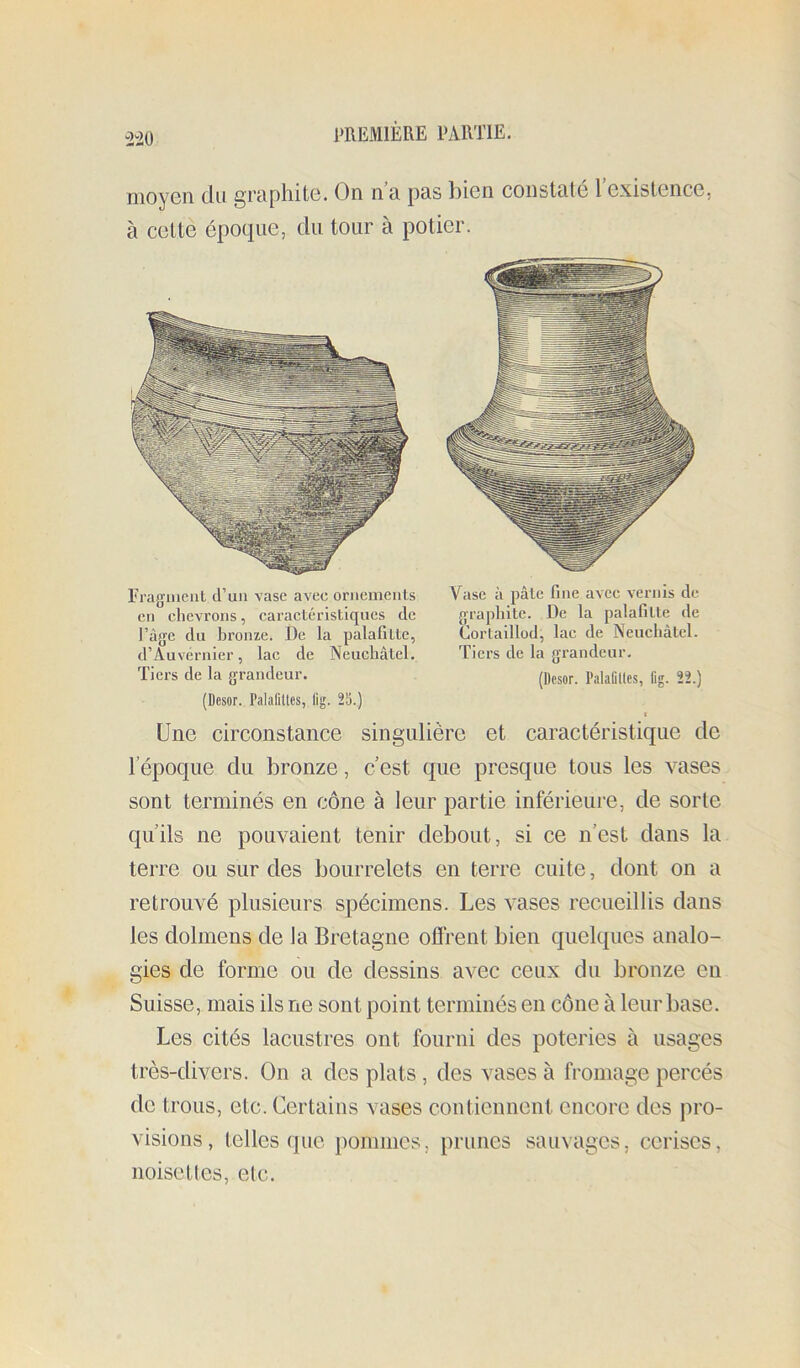 moyen du graphite. On n’a pas bien constaté l’existence, à cettè époque, du tour à potier. Eragment cPun vase avec ornenicnls cil chevrons, caractéristiques de Page du bronze. De la palafitte, d’Auvérnier, lac de Neuchâtel. Tiers de la grandeur. Vase à pâle fine avec vernis de graphite. De la palafitte de Cortalllod, lac de Neuchâtel. Tiers de la grandeur. (Desor. Palafllles, fig. 22.) (Desor. Palafllles, lig. 25.) Une circonstance singulière et caractéristique de l’époque du bronze, c’est que presque tous les vases sont terminés en cône à leur partie inférieure, de sorte qu’ils ne pouvaient tenir debout, si ce n’est dans la terre ou sur des bourrelets en terre cuite, dont on a retrouvé plusieurs spécimens. Les vases recueillis dans les dolmens de la Bretagne oflrent bien quelques analo- gies de forme ou de dessins avec ceux du bronze en Suisse, mais ils ne sont point terminés en cône à leur base. Les cités lacustres ont fourni des poteries à usages très-divers. On a des plats, des vases à fromage percés de trous, etc. Certains vases contiennent encore des pro- visions, telles que pommes, prunes sauvages, cerises, noisettes, etc.