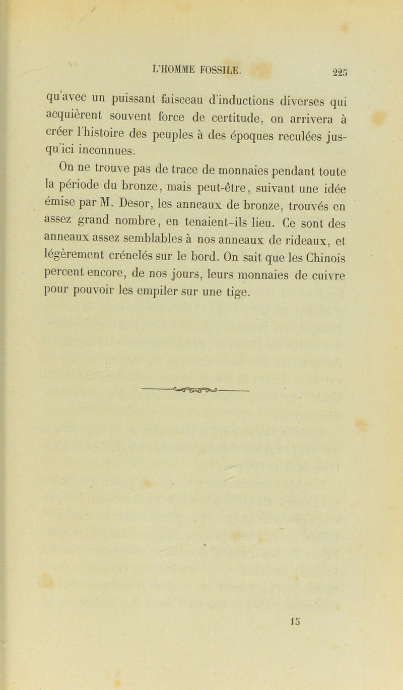 quavec un puissant faisceau d’inductions diverses qui acquièrent souvent force de certitude, on arrivera à créer I histoire des peuples à des époques reculées jus- qu’ici inconnues. On ne trouve pas de trace de monnaies pendant toute la période du bronze, mais peut-être, suivant une idée émise par M. Desor, les anneaux de bronze, trouvés en assez grand nombre, en tenaient-ils lieu. Ce sont des anneaux assez semblables à nos anneaux de rideaux, et légèrement crénelés sur le bord. On sait que les Chinois percent encore, de nos jours, leurs monnaies de cuivre pour pouvoir les empiler sur une tige.