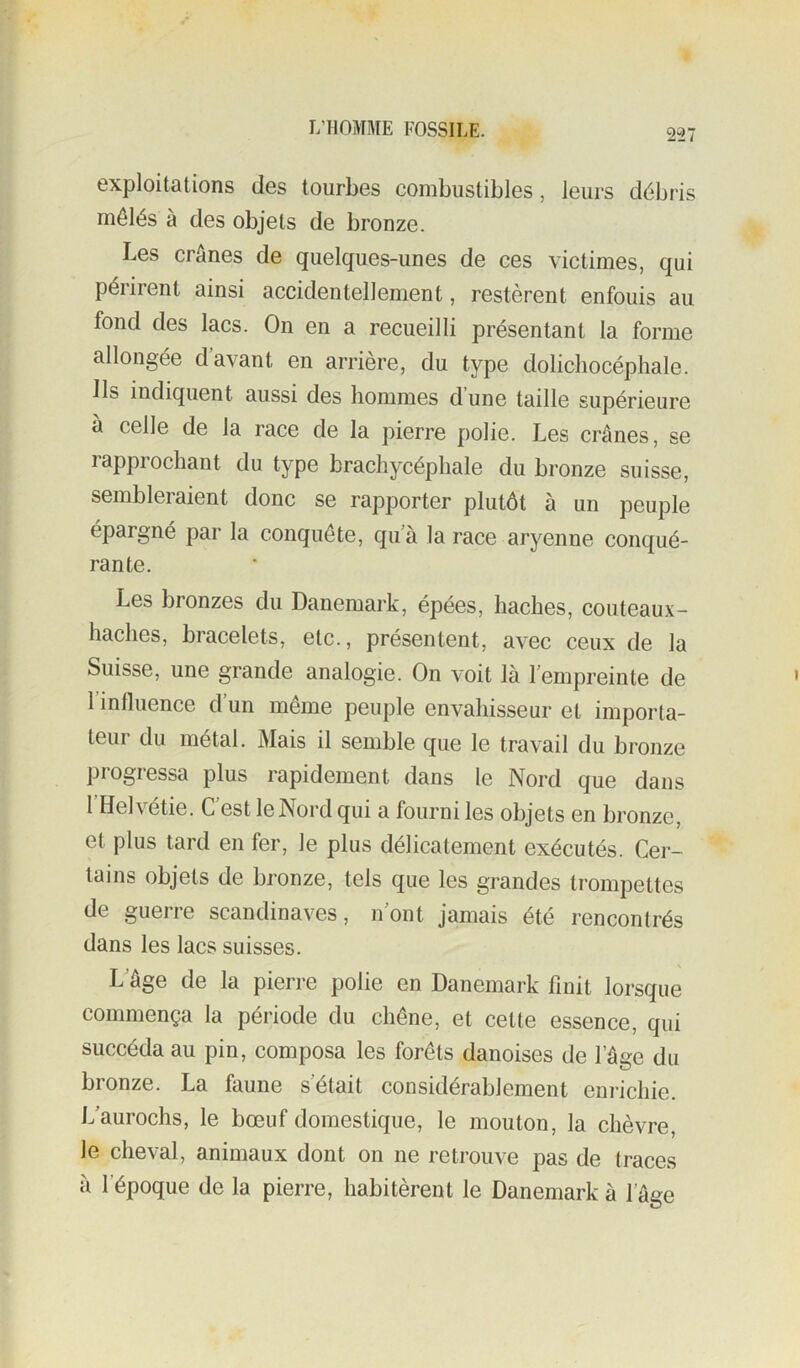 exploitations des tourbes combustibles, leurs débris mêlés à des objets de bronze. Les crânes de quelques-unes de ces victimes, qui périrent ainsi accidentellement, restèrent enfouis au fond des lacs. On en a recueilli présentant la forme allongée d’avant en arrière, du type dolichocéphale. Ils indiquent aussi des hommes dune taille supérieure a celle de la race de la pierre polie. Les crânes, se lappiochant du type brachycéphale du bronze suisse, sembleraient donc se rapporter plutôt à un peuple épargné par la conquête, qu’à la race aryenne conqué- rante. Les bronzes du Danemark, épées, haches, couteaux- haches, bracelets, etc., présentent, avec ceux de la Suisse, une grande analogie. On voit là l’empreinte de 1 influence d’un même peuple envahisseur et importa- teui du métal. Mais il semble que le travail du bronze progressa plus rapidement dans le Nord que dans 1 Helv'^étie. C est le Nord qui a fourni les objets en bronze, et plus tard en fer, le plus délicatement exécutés. Cei- lains objets de bronze, tels que les grandes trompettes de guerre Scandinaves, n’ont jamais été rencontrés dans les lacs suisses. L’âge de la pierre polie en Danemark finit lorsque commença la période du chêne, et cette essence, qui succéda au pin, composa les forêts danoises de l’âge du bronze. La faune s’était considérablement enrichie. L’aurochs, le bœuf domestique, le mouton, la chèvre, le cheval, animaux dont on ne retrouve pas de traces à l’époque de la pierre, habitèrent le Danemark à l’âge
