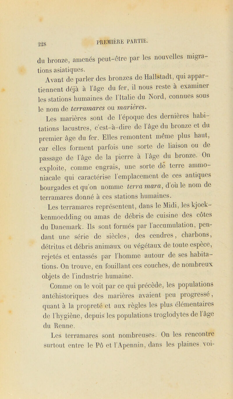 du bronze, amenés peut-être par les nouvelles migra tiens asiatiques. Avant de parler des bronzes de Hallstadt, qui appar- tiennent déjà à l’âge du fer, il nous reste à examiner les stations humaines de l’Italie du Nord, connues sous le nom de terramares ou marières. Les marières sont de 1 époque des dernieres habi- tations lacustres, c’est-à-dire de lâge du bronze et du premier âge du fer. Elles remontent même plus haut, car elles forment parfois une sorte de liaison ou de passage de l’âge de la pierre à l’âge du bronze. On exploite, comme engrais, une sorte dé terre ammo- niacale qui caractérise l’emplacement de ces antiques bourgades et qu’on nomme terra mara, d’oîi le nom de terramares donné à ces stations humaines. Les terramares représentent, dans le Midi, les kjoek- kenmoedding ou amas de débris de cuisine des côtes du Danemark. Ils sont formés par l’accumulation, pen- dant une série de siècles, des cendres, charbons, détritus et débris animaux ou végétaux de toute espèce, rejetés et entassés par l’homme autour de ses habita- tions. On trouve, en fouillant ces couches, de nombreux objets de l’industrie humaine. Comme on le voit par ce qui précède, les populations antébistoriques des marières avaient peu progressé, quant à la propreté et aux règles les plus élémentaires de l’hygiène, depuis les populations troglodytes de lâge du Renne. Les terramares sont nombreuses. On les rencontre surtout entre le Pô et l’Apennin, dans les plaines voi-
