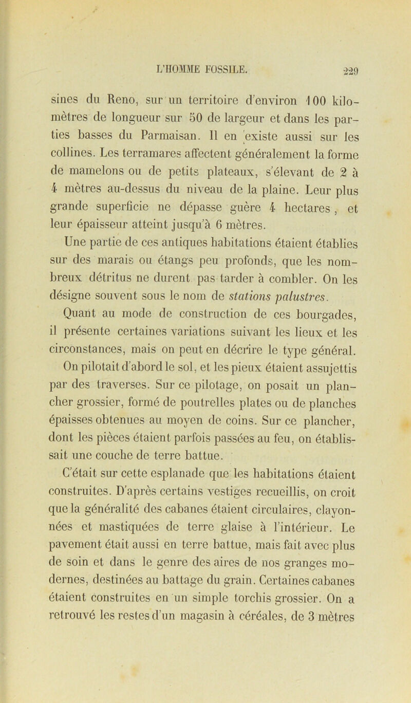 m sines du Reno, sur un territoire d’environ 100 kilo- mètres de longueur sur 50 de largeur et dans les par- ties basses du Parmaisan. 11 en existe aussi sur les collines. Les terramares affectent généralement la forme de mamelons ou de petits plateaux, s’élevant de 2 à 4 mètres au-dessus du niveau de la plaine. Leur plus grande superficie ne dépasse guère 4 hectares , et leur épaisseur atteint jusqu’à 6 mètres. Une partie de ces antiques habitations étaient établies sur des marais ou étangs peu profonds, que les nom- breux détritus ne durent pas tarder à combler. On les désigne souvent sous le nom de stations palustres. Quant au mode de construction de ces bourgades, il présente certaines variations suivant les lieux et les circonstances, mais on peut en décrire le type général. On pilotait d’abord le sol, et les pieux étaient assujettis par des traverses. Sur ce pilotage, on posait un plan- cher grossier, formé de poutrelles plates ou de planches épaisses obtenues au moyen de coins. Sur ce plancher, dont les pièces étaient parfois passées au feu, on établis- sait une couche de terre battue. C’était sur cette esplanade que les habitations étaient construites. D’après certains vestiges recueillis, on croit que la généralité des cabanes étaient circulaires, clayon- nées et mastiquées de terre glaise à l’intérieur. Le pavement était aussi en terre battue, mais fait avec plus de soin et dans le genre des aires de nos granges mo- dernes, destinées au battage du grain. Certaines cabanes étaient construites en un simple torchis grossier. On a retrouvé les restes d’un magasin à céréales, de 3 mètres