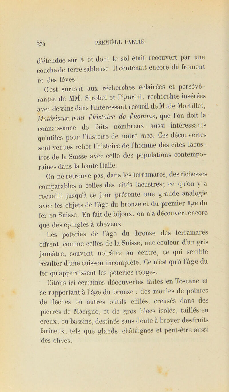 d'étendue sur 4 et dont le sol était recouvert par une couche de terre sableuse. Il contenait encore du froment et des fèves. C’est surtout aux recherches éclairées et persévé- rantes de MM. Strobel et Pigorini, recherches insérées avec dessins dans l’interessant recueil de M. de Mortillet, Mcitéviüux. pouv l’liistoivB de / /lowime, cjue 1 on doit la connaissance de faits nombreux aussi intéressants qu’utiles pour l’histoire de notre race. Ces découvertes sont venues relier l’histoire de l’homme des cités lacus- tres de la Suisse avec celle des populations contempo- raines dans la haute Italie. On ne retrouve pas, dans les terramares, des richesses comparables à celles des cités lacustres; ce qu’on y a recueilli jusqu’à ce jour présente une grande analogie avec les objets de l’âge du bronze et du premier âge du fer en Suisse. En fait de bijoux, on n’a découvert encore que des épingles à cheveux. Les poteries de lâge du bronze des terramares offrent, comme celles de la Suisse, une couleur d’un gris jaunâtre, souvent noirâtre au centre, ce qui semble résulter d’une cuisson incomplète. Ce n est qu à 1 âge du fer qu’apparaissent les poteries rouges. Citons ici certaines découvertes faites en Toscane et se rapportant à l’âge du bronze : des moules de pointes de flèches ou autres outils effilés, creusés dans des pierres de Macigno, et de gros blocs isolés, taillés en creux, ou bassins, destinés sans doute à broyer des fruits farineux, tels que glands, châtaignes et peut-être aussi des olives.