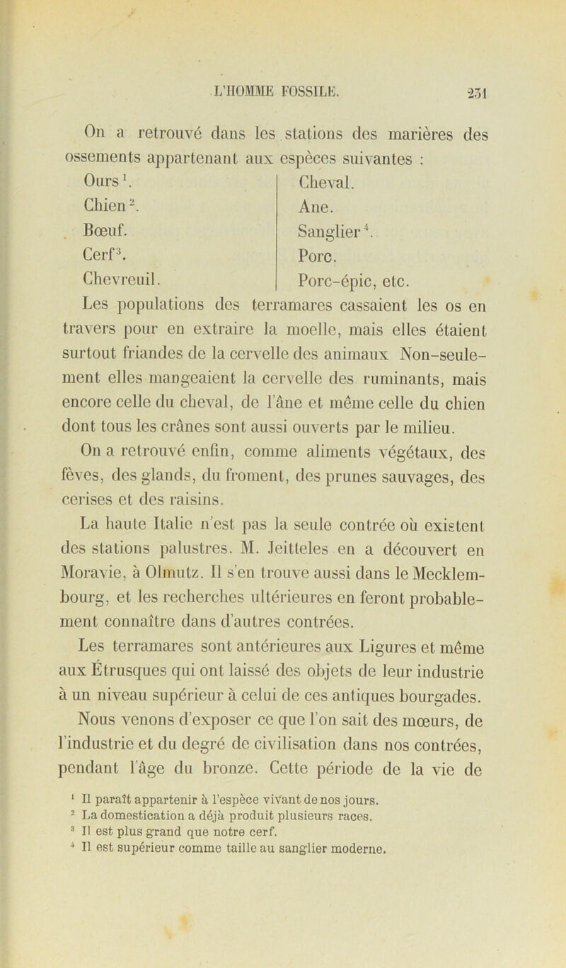 On a retrouvé dans les stations des marières des ossements apj)artenant aux espèces suivantes : Les populations des terramares cassaient les os en travers pour en extraire la moelle, mais elles étaient surtout friandes de la cervelle des animaux Non-seule- ment elles mangeaient la cervelle des ruminants, mais encore celle du cheval, de l’âne et même celle du chien dont tous les crânes sont aussi ouverts par le milieu. On a retrouvé enfin, comme aliments végétaux, des fèves, des glands, du froment, des prunes sauvages, des cerises et des raisins. La haute Italie n’est pas la seule contrée ou existent des stations palustres. M. .Teitteles en a découvert en Moravie, à Olmutz. Il s’en trouve aussi dans le Mecklem- bourg, et les recherches ultérieures en feront probable- ment connaître dans d’autres contrées. Les terramares sont antérieures aux Ligures et même aux Étrusques qui ont laissé des objets de leur industrie à un niveau supérieur à celui de ces antiques bourgades. Nous venons d’exposer ce que l’on sait des mœurs, de l’industrie et du degré de civilisation dans nos contrées, pendant l’âge du bronze. Cette période de la vie de ' Il paraît appartenir à l’espèce vivant de nos jours. - La domestication a déjà produit plusieurs races. “ Il est plus grand que notre cerf. ■* Il est supérieur comme taille au sanglier moderne. Ours L Chien Bœuf. Cerf*. Cheval. Ane. Sanglier \ Porc. Porc-épic, etc. Chevreuil.
