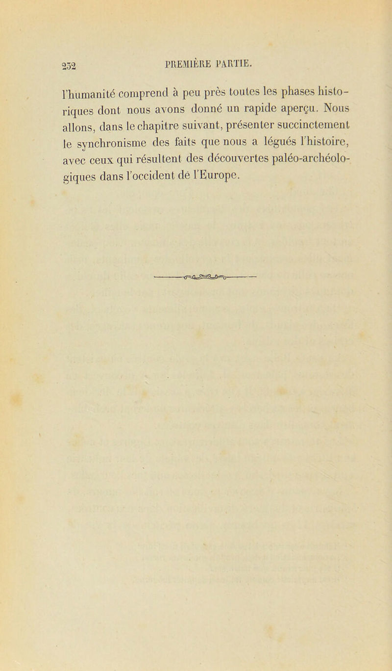 l’humanité comprend à peu près toutes les phases histo- riques dont nous avons donné un rapide aperçu. Nous allons, dans le chapitre suivant, présenter succinctement le synchronisme des faits que nous a légués l’histoire, avec ceux qui résultent des découvertes paléo-archéolo- giques dans l’occident dé 1 Europe. -tf=iOs^!sa=a*=îj-