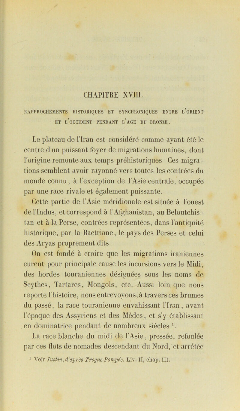 CHAPITRE XVIII. RAPPROCHEMENTS HISTORIQUES ET SYNCHRONIQUES ENTRE LORIENT ET l’occident pendant l'aGE du BRONZE. Le plateau de l’Iran est considéré comme ayant été le centre dTin puissant foyer de migrations humaines, dont l’origine remonte aux temps préhistoriques Ces migra- tions semblent avoir rayonné vers toutes les contrées du monde connu, à l’exception de l’Asie centrale, occupée par une race rivale et également puissante. Cette partie de l’Asie méridionale est située à l’ouest del’Indus, et correspond à l’Afghanistan, au Beloutchis- tan et à la Perse, contrées représentées, dans l’antiquité historique, par la Bactriane, le pays des Perses et celui des Aryas proprement dits. On est fondé à croire que les migrations iraniennes eurent pour principale cause les incursions vers le Midi, des hordes touraniennes désignées sous les noms de Scythes, Tartares, Mongols, etc. Aussi loin que nous reporte l’histoire, nous entrevoyons, à traversées brumes du passé, la race touranienne envahissant l’Iran, avant l’époque des Assyriens et des Mèdes, et s’y établissant en dominatrice pendant de nombreux siècles h La race blanche du midi de l’Asie, pressée, refoulée par ces tlots de nomades descendant du Nord, et arrêtée ' Voir Justin, Trogtie-Pompée. Liv. II, chap. III.