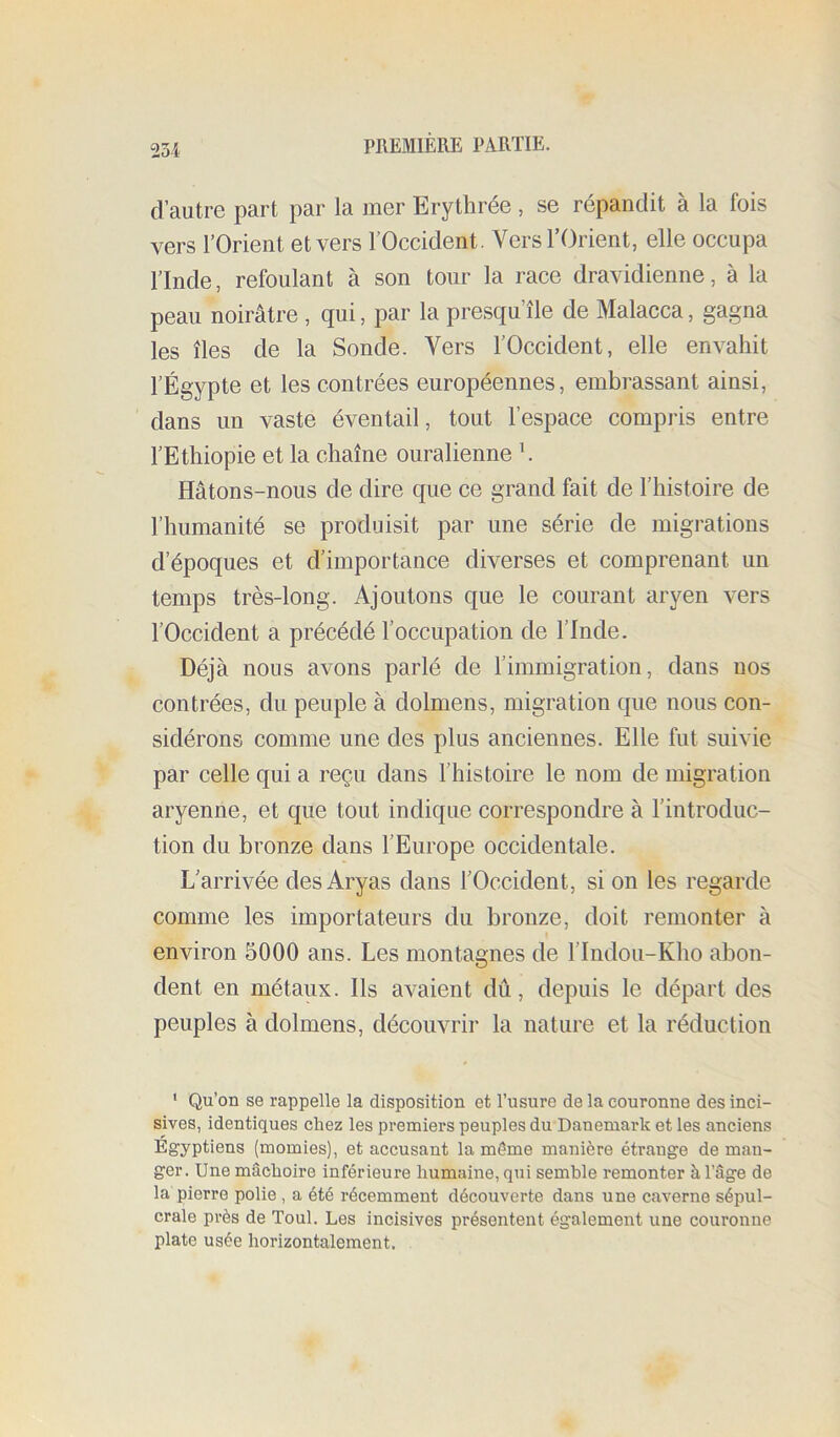23i d’autre part par la mer Erythrée, se répandit à la fois vers l’Orient et vers l’Occident. Vers l’Orient, elle occupa l’Inde, refoulant à son tour la race dravidienne, à la peau noirâtre , qui, par la presqu’île de Malacca, gagna les îles de la Sonde. Vers l’Occident, elle envahit l’Égypte et les contrées européennes, embrassant ainsi, dans un vaste éventail, tout l’espace compris entre l’Ethiopie et la chaîne ouralienne \ Hâtons-nous de dire que ce grand fait de l’histoire de l’humanité se produisit par une série de migrations d’époques et d’importance diverses et comprenant un temps très-long. Ajoutons que le courant aryen vers l’Occident a précédé l’occupation de l’Inde. Déjà nous avons parlé de l’immigration, dans nos contrées, du peuple à dolmens, migration que nous con- sidérons comme une des plus anciennes. Elle fut suivie par celle qui a reçu dans l’histoire le nom de migration aryenne, et que tout indique correspondre à l’introduc- tion du bronze dans l’Europe occidentale. L’arrivée des Aryas dans l’Occident, si on les regarde comme les importateurs du bronze, doit remonter à environ 5000 ans. Les montagnes de l’Indou-Kho abon- dent en métaux. Ils avaient dû, depuis le départ des peuples à dolmens, découvrir la nature et la réduction ‘ Qu’on se rappelle la disposition et l’usure de la couronne des inci- sives, identiques chez les premiers peuples du Danemark et les anciens Egyptiens (momies), et accusant la même manière étrange de man- ger. Une mâchoire inférieure humaine, qui semble remonter à l’âge de la pierre polie , a été récemment découverte dans une caverne sépul- crale près de Toul. Les incisives présentent également une couronne plate usée horizontalement.