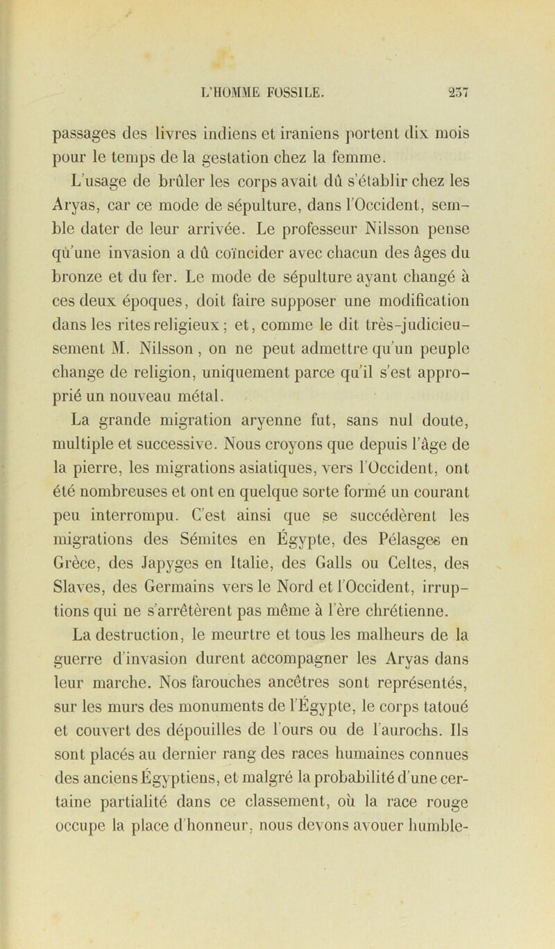 passages des livres indiens et iraniens portent dix mois pour le temps de la gestation chez la femme. L’usage de brûler les corps avait dû s’établir chez les Aryas, car ce mode de sépulture, dans l’Occident, sem- ble dater de leur arrivée. Le professeur Nilsson pense qu une invasion a dû coïncider avec chacun des âges du bronze et du fer. Le mode de sépulture ayant changé à ces deux époques, doit faire supposer une modification dans les rites religieux ; et, comme le dit très-judicieu- sement M. Nilsson , on ne peut admettre qu’un peuple change de religion, uniquement parce qu’il s’est appro- prié un nouveau métal. La grande migration aryenne fut, sans nul doute, multiple et successive. Nous croyons que depuis l’âge de la pierre, les migrations asiatiques, vers l’Occident, ont été nombreuses et ont en quelque sorte formé un courant peu interrompu. C’est ainsi que se succédèrent les migrations des Sémites en Égypte, des Pélasges en Grèce, des Japyges en Italie, des Galls ou Celtes, des Slaves, des Germains vers le Nord et l’Occident, irrup- tions qui ne s’arrêtèrent pas même à l’ère chrétienne. La destruction, le meurtre et tous les malheurs de la guerre d’invasion durent accompagner les Aryas dans leur marche. Nos farouches ancêtres sont représentés, sur les murs des monuments de l’Égypte, le corps tatoué et couvert des dépouilles de l’ours ou de l’aurochs. Ils sont placés au dernier rang des races humaines connues des anciens Égyptiens, et malgré la probabilité d’une cer- taine partialité dans ce classement, où la race rouge occupe la place d’honneur, nous devons avouer humble-