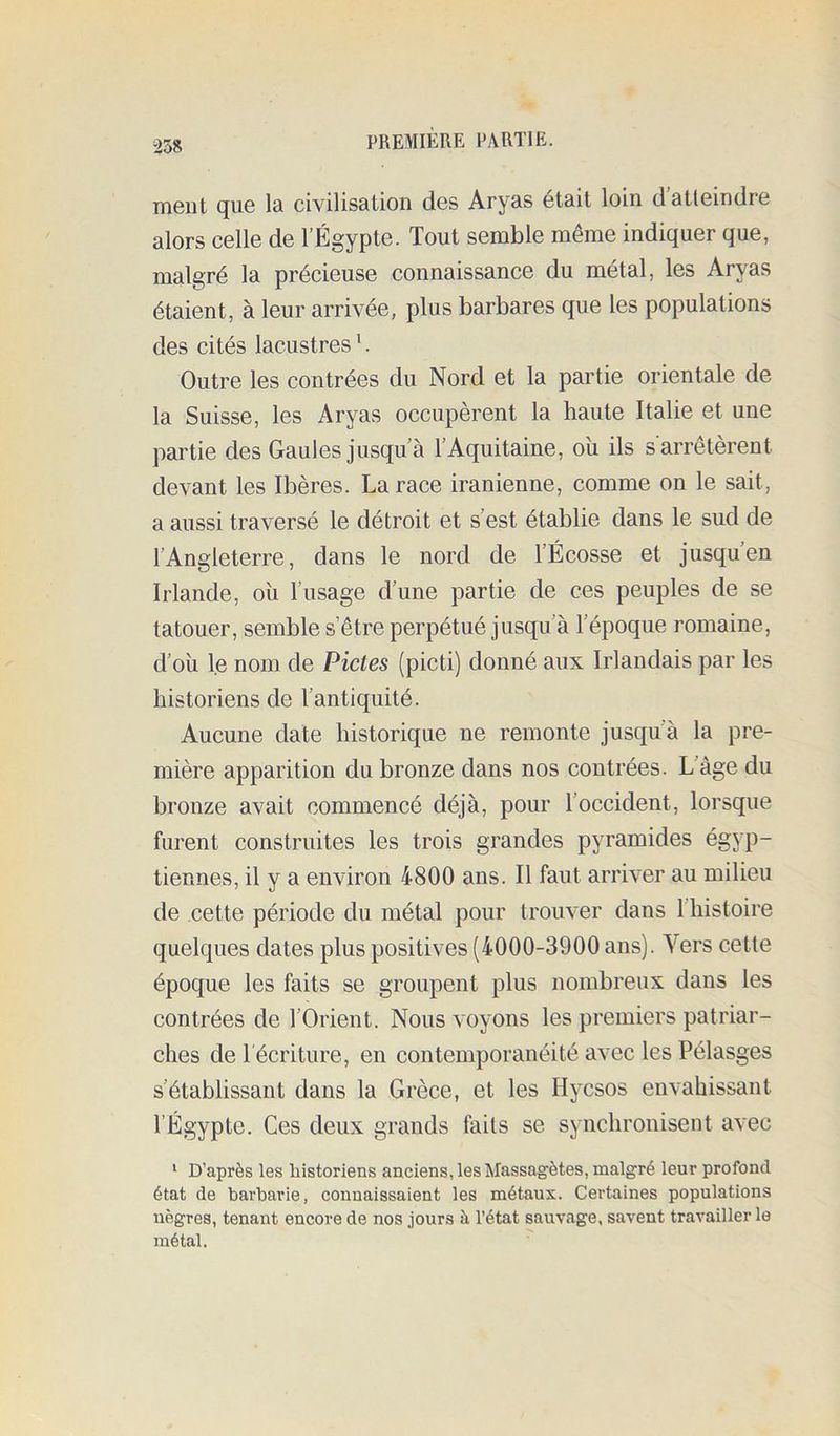 ment que la civilisation des Aryas était loin d atteindre alors celle de l’Égypte. Tout semble même indiquer que, malgré la précieuse connaissance du métal, les Aryas étaient, à leur arrivée, plus barbares que les populations des cités lacustres '. Outre les contrées du Nord et la partie orientale de la Suisse, les Aryas occupèrent la haute Italie et une partie des Gaules jusqu’à l’Aquitaine, oii ils s'arrêtèrent devant les Ibères. La race iranienne, comme on le sait, a aussi traversé le détroit et s’est établie dans le sud de l’Angleterre, dans le nord de l’Écosse et jusqu’en Irlande, oii l’usage d’une partie de ces peuples de se tatouer, semble s’être perpétué jusqu’à l’époque romaine, d’oïl le nom de Pietés (picti) donné aux Irlandais par les historiens de l’antiquité. Aucune date historique ne remonte jusqu’à la pre- mière apparition du bronze dans nos contrées. L’àge du bronze avait commencé déjà, pour l’occident, lorsque furent construites les trois grandes pyramides égyp- tiennes, il y a environ 4800 ans. Il faut arriver au milieu de cette période du métal pour trouver dans l’histoire quelques dates plus positives (4000-3900 ans). Vers cette époque les faits se groupent plus nombreux dans les contrées de l’Orient. Nous voyons les premiers patriar- ches de l'écriture, en contemporanéité avec les Pélasges s’établissant dans la Grèce, et les Hyesos envahissant l’Égypte. Ces deux grands faits se synchronisent avec ‘ D’après les historiens anciens, les Massagètes, malgré leur profond état de barbarie, connaissaient les métaux. Certaines populations nègres, tenant encore de nos jours à l’état sauvage, savent travailler le métal.