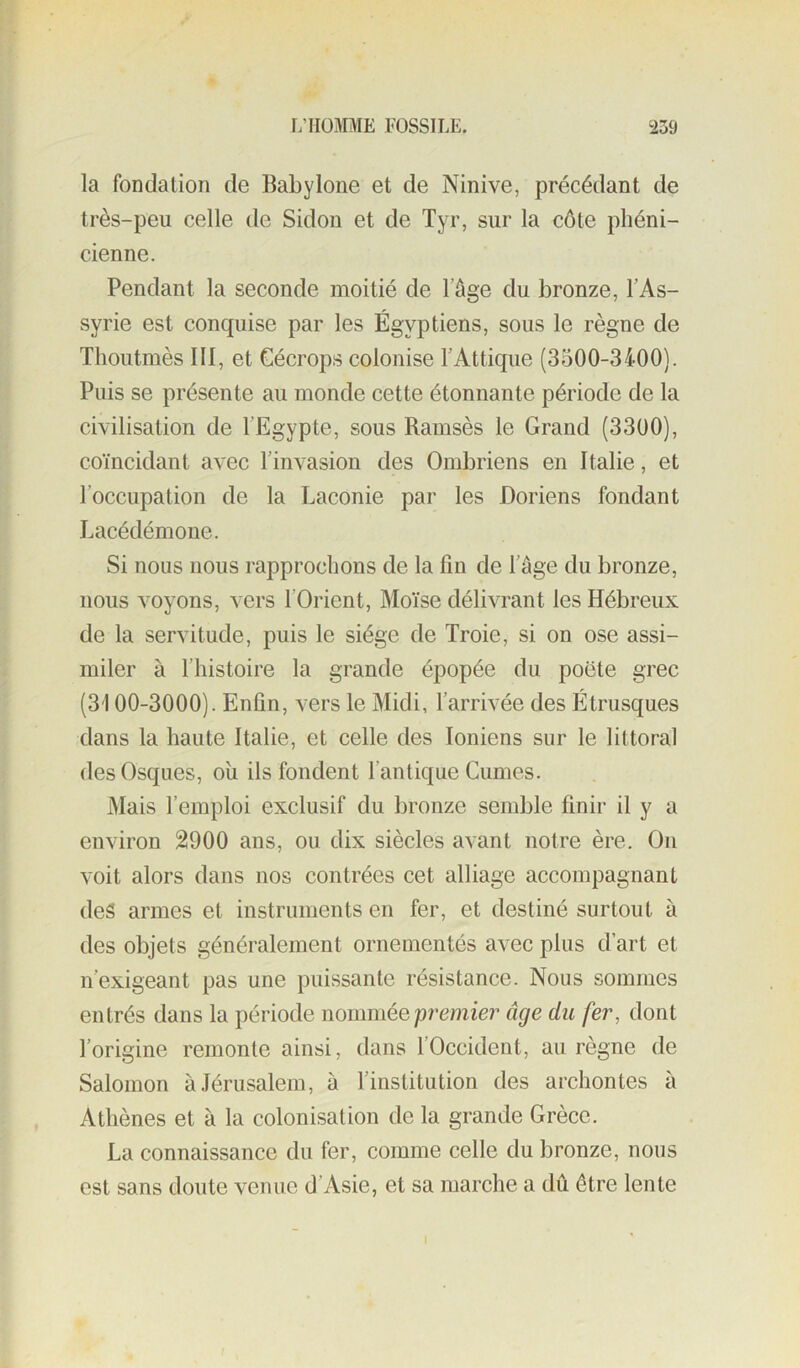 la fondation de Babylone et de Ninive, précédant de très-peu celle de Sidon et de Tyr, sur la côte phéni- cienne. Pendant la seconde moitié de l’âge du bronze, l’As- syrie est conquise par les Égyptiens, sous le règne de Thoutmès III, et Cécrops colonise l’Attique (3500-3400). Puis se présente au monde cette étonnante période de la civilisation de l’Egypte, sous Ramsès le Grand (3300), coïncidant avec l’invasion des Ombriens en Italie, et l’occupation de la Laconie par les Doriens fondant Lacédémone. Si nous nous rapprochons de la fin de l’âge du bronze, nous voyons, vers l’Orient, Moïse délivrant les Hébreux de la servitude, puis le siège de Troie, si on ose assi- miler à l’histoire la grande épopée du poëte grec (3100-3000). Enfin, vers le Midi, l’arrivée des Étrusques dans la haute Italie, et celle des Ioniens sur le littoral desOsques, oîi ils fondent l’antique Cumes. Mais l’emploi exclusif du bronze semble finir il y a environ 2900 ans, ou dix siècles avant notre ère. On voit alors dans nos contrées cet alliage accompagnant des armes et instruments en fer, et destiné surtout à des objets généralement ornementés avec plus d’art et n’exigeant pas une puissante résistance. Nous sommes entrés dans la période nommée premier âge du fer, dont l’origine remonte ainsi, dans l’Occident, au règne de Salomon à.Térusalem, à l’institution des archontes à Athènes et à la colonisation de la grande Grèce. La connaissance du fer, comme celle du bronze, nous est sans doute venue d’Asie, et sa marche a dû être lente
