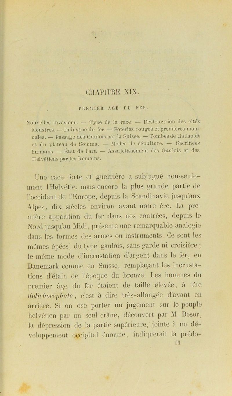 CHAPlTKh: XIX. P REMI E R A G E I) l’ F E It. Nouvelles invasions. — Type de la race — Destructrion des eité.s lacustres. — Industrie du fer. — Poteries rouyes et premières mon- naies. — Passage des Gaulois par la Suisse. — Tombes de Hallstadt et du plateau de Somma. — Modes de sépulture. — Sacrifices humains. — État de l’art. — Assujetissement dos Gaulois et des Helvétiens par les Romains. Lnc race forte et guerrière a subjugué uou-seiile- ment l’Helvétie, mais encore la plus grande partie de l’occident de l’Europe, depuis la Scandinavie jusqu’aux Alpes, dix siècles envii’on avant notre ère. La pre- mière apparition du fer dans nos contrées, depuis le Nord jusqu’au 3Iidi, présente une remarquable analogie dans les formes des armes ou instruments. Ce sont les mêmes épées, du type gaulois, sans garde ni croisière ; le même mode d’inci-ustation d’argent dans le fer, en Danemark comme en Suisse, remplaçant les incrusta- tions d’élain de l’époque du bronze. Les liommes du ])remier âge du fer étaient de taille élevée, à tête dolichocéphale, c’est-à-dire très-allongée d’avant en arrière. Si on ose porter un jugement sur le peuple lielvélien par un .seul crâne, décom-ert par M. Desor, la dépression de la partie supérieure, jointe à un dé- veloppement occipital énorme, indicpierail la ])rédo-