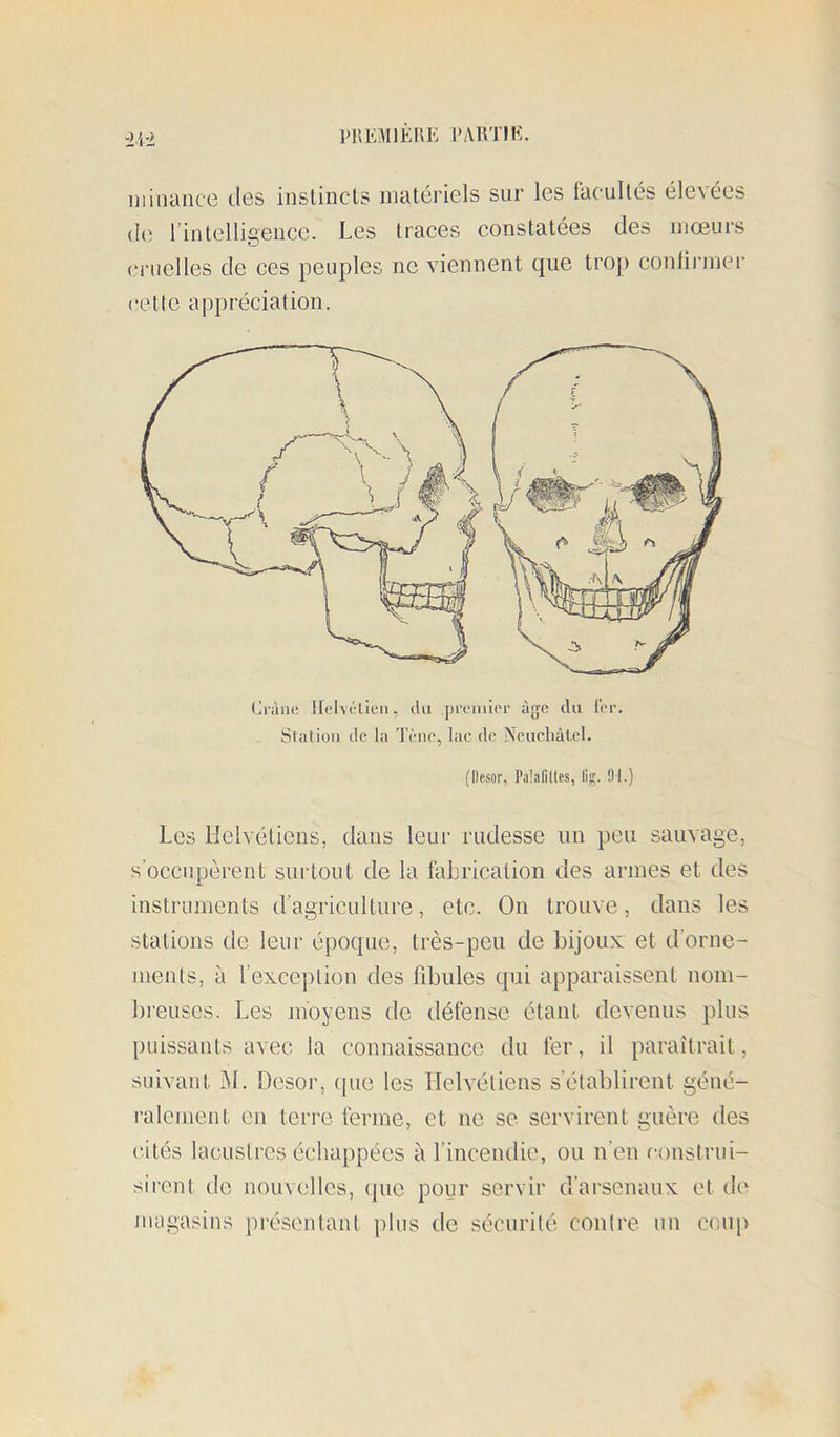 VJ{EM1EI\E l'AirriE. -y'i± iiiinance tles instincts matériels sur les facultés élevées (h', rintelligeucc. Les traces constatées des mœurs cruelles de ces peuples ne viennent que trop conlii'iner cette appréciation. Ci'àne tielvélieii, du premier âge du ter. Station de la Tène, lac de Neuchâtel. {Desor, Paîafilles, lig. Dl.) Les Helvétiens, dans leur rudesse un peu sauvage, s’occupèrent surtout de la faljrication des armes et des instruments d’agriculture, etc. On trouve, dans les stations de leur époque, très-peu de bijoux et d’orne- juents, à l’exception des fibules qui apparaissent nom- breuses. Les moyens de défense étant devenus plus puissants avec la connaissance du fer, il paraîtrait, suivant iM. Desor, tpie les Helvétiens s’établirent géné- ralement en teri’e ferme, et ne se servirent guère des cités lacustres échappées à l’incendie, ou n’en r-onstrui- sirent de nouvelles, ([ue pour servir d’arsenaux et de nidgasins présentant ])lus de sécurité contre un coup