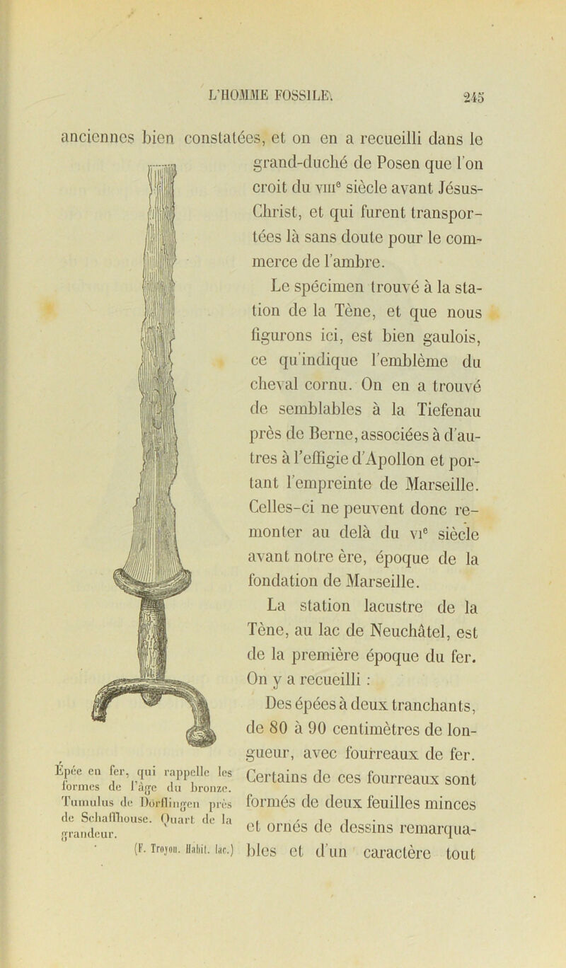 anciennes bien constatées, et on en a recueilli dans le grand-duché de Posen que l’on croit du Yiii® siècle avant Jésus- Christ, et qui furent transpor- tées là sans doute pour le com- merce de l’ambre. Le spécimen trouvé à la sta- tion de la Tène, et que nous figurons ici, est bien gaulois, ce qu’indique l’emblème du cheval cornu. On en a trouvé de semblables à la Tiefenau près de Berne, associées à d’au- tres à Teffigie d’Apollon et por- tant l’empreinte de Marseille. Celles-ci ne peuvent donc re- monter au delà du vi® siècle avant notre ère, époque de la fondation de Marseille. La station lacustre de la Tène, au lac de Neuchâtel, est de la première époque du fer. On y a recueilli : Des épées à deux tranchants, de 80 à 90 centimètres de lon- gueur, avec fourreaux de fer. Épee en fer, qin rappelle les Certains de ces fouiTeaux sont lormes de 1 açe du bronze. 'rumulus (le Doriiingen près foriués de deux feuilles mincos jrrandeur. omes de dessiiis remarqua- (F. irojoii. Uiihii. lac.) ])ies ct d’uii Caractère tout
