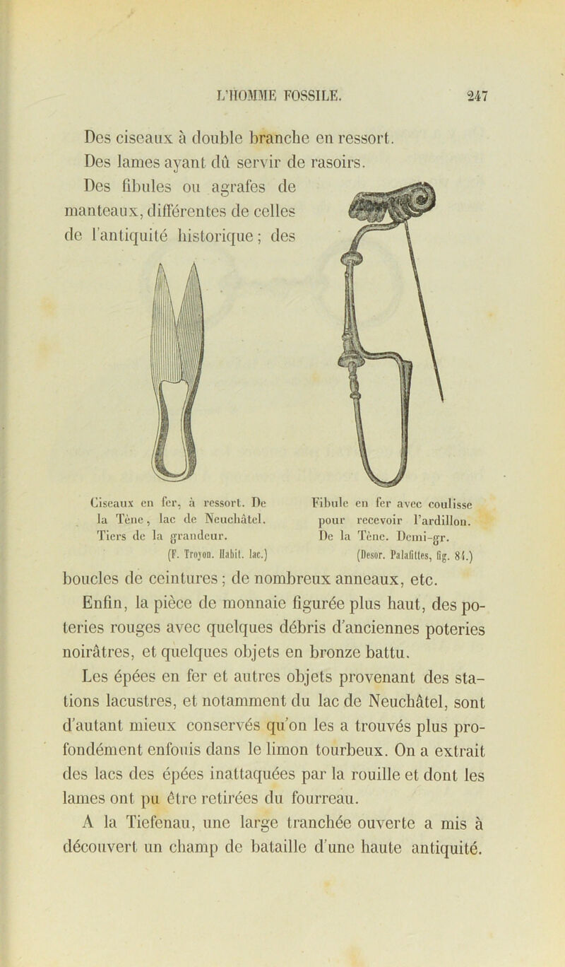 Des ciseaux à double branche en ressort. Des lames ayant dû servir de rasoirs. Dos fibules ou agrafes de manteaux, différentes de celles de l’antiquité historique ; des Ciseaux eu fer, à ressort. De la Tène, lac de Neuchâtel. Tiers de la grandeur. (F. Trojon. Habit, lac.) Fibule en fer avec coulisse pour recevoir l’ardillon. De la Tène. Demi-gr. (Desor. PalafiUes, flg. 81.) boucles de ceintures ; de nombreux anneaux, etc. Enfin, la pièce de monnaie figurée plus haut, des po- teries rouges avec quelques débris d’anciennes poteries noirâtres, et quelques objets en bronze battu. Les épées en fer et autres objets provenant des sta- tions lacustres, et notamment du lac de Neuchâtel, sont d’autant mieux conservés qu’on les a trouvés plus pro- fondément enfouis dans le limon tourbeux. On a extrait des lacs des épées inattaquées par la rouille et dont les lames ont pu être retirées du fourreau. A la Tiefenau, une large tranchée ouverte a mis à découvert un champ de bataille d’une haute antiquité.