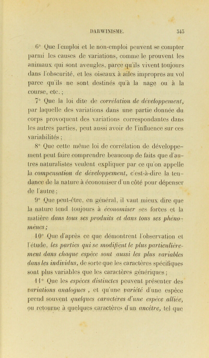 (3° Que l’emploi et le non-emploi peuvent se compter })cirmi les causes de variations, comme le prouvent les animaux ([ui sont aveugles, parce qu’ils vivent toujours dans l’obscurité, et les oiseaux à ailes impropres au vol parce qu’ils ne sont destinés qu’à la nage ou à la course, etc. ; 7“ Que la loi dite de corrélation de développement, j)ar laquelle des variations dans une partie donnée du cor])s provoquent des variations correspondantes dans les autres parties, peut aussi avoir de rinlluence sur ces variabilités ; 8® Que cette meme loi de corrélation de développe- nient peut faire comprendre beaucoup de faits que d’au- tres naturalistes veulent expliquer par ce qu’on appelle la compensation de développement, c’est-à-dire la ten- dance de la nature à économiser d’un côté pour dépenser de l’autre ; 9° Que peut-être, en général, il vaut mieux dire que la nature tend toujours à économiser ses forces et la matière dans tous ses produits et dans tous ses phéno- mènes ; ] 0“ Que d’a[)i'ès ce que démontrent l’observation et l’étude, les parties (jui se modifient le plus particulière- ment dans chaque espèce sont aussi les plus variables dans les individus, de sorte que les caractères spécifiques sont plus variables que les caractères génériques ; \ 1 ® Que les espèees distinctes peuvent présenter des variations analogues , et qu’une variété d’une espèce prend souvent quelques caractères d'une espèce alliée, ou retourne à quelques caractères d’un ancêtre, tel que