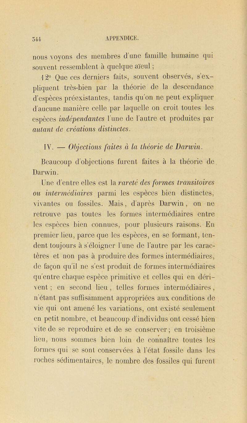 nous voyons des membres d’une famille humaine (jui souvent ressemblent à quelque aïeul ; 12° Que ces derniers faits, souvent observés, s’ex.- pliquent très-bien par la théorie de la descendance d’espèces préexistantes, tandis qu’on ne peut expliquer d’aucune manière celle par laquelle on croit toutes les espèces indépendantes l’une de l’autre et produites par autant de créations distinctes. IV. — Objections faites à la théorie de Darivin. Beaucoup d’objections furent faites à la théorie de Darwin. Une d’entre elles est la rareté des formes transitoires ou intermédiaires parmi les espèces bien distinctes, vivantes ou fossiles. Mais, d’après Darwin, on ne retrouve pas toutes les formes intermédiaires entre les espèces bien connues, pour plusieurs raisons. En premier lieu, parce que les espèces, en se formant, ten- dent toujours à s’éloigner l’une de l’autre par les carac- tères et non pas à produire des formes intermédiaires, de façon qu’il ne s’est produit de formes intermédiaires qu’entre chaque espèce primitive et celles qui en déri- vent ; en second lieu, telles formes intermédiaires, n’étant pas suffisamment appropriées aux conditions de vie qui ont amené les variations, ont existé seulement en petit nombre, et beaucoup d’individus ont cessé bien vite de se reproduire et de se conserver ; en troisième lieu, nous sommes bien loin de connaître toutes les formes qui se sont conservées à l’état fossile dans les roches sédimentaires, le nombre des fossiles qui furenl