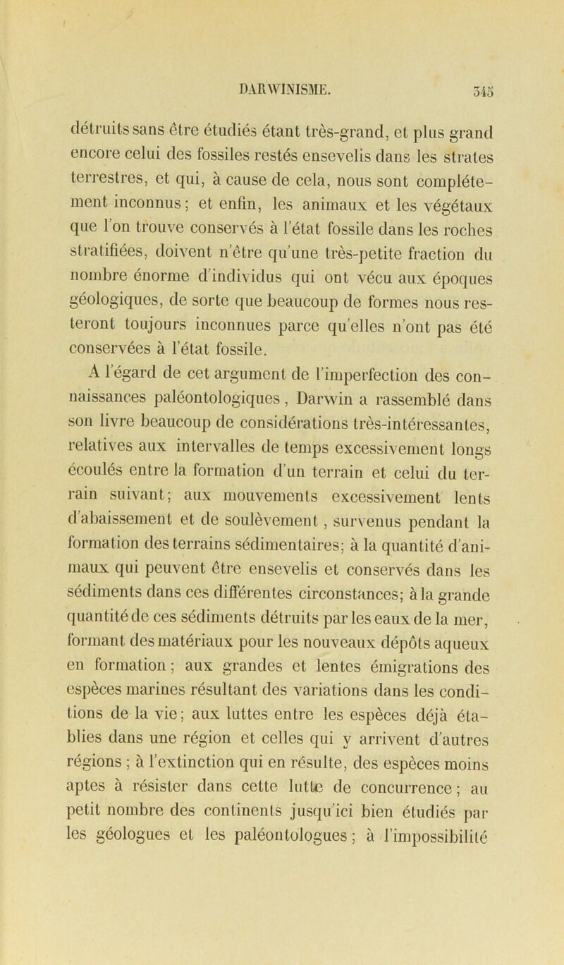 détruits sans être étudiés étant très-grand, et plus grand encore celui des fossiles restés ensevelis dans les strates terrestres, et qui, à cause de cela, nous sont complète- ment inconnus; et enfin, les animaux et les végétaux que l’on trouve conservés à l’état fossile dans les roches stratifiées, doivent n’etre qu’une très-petite fraction du nombre énorme d’individus qui ont vécu aux époques géologiques, de sorte que beaucoup de formes nous res- teront toujours inconnues parce quelles n’ont pas été conservées à l’état fossile. A l’égard de cet argument de l’imperfection des con- naissances paléontologiques , Darwin a rassemblé dans son livre beaucoup de considérations très-intéressantes, relatives aux intervalles de temps excessivement longs écoulés entre la formation d’un terrain et celui du ter- rain suivant; aux mouvements excessivement lents d abaissement et de soulèvement, survenus pendant la formation des terrains sédimentaires; à la quantité d’ani- maux qui peuvent être ensevelis et conservés dans les sédiments dans ces diflerentes circonstances; à la grande quantité de ces sédiments détruits par les eaux de la mer, formant des matériaux pour les nouveaux dépôts aqueux en formation ; aux grandes et lentes émigrations des espèces marines résultant des variations dans les condi- tions de la vie; aux luttes entre les espèces déjà éta- blies dans une région et celles qui y arrivent d’autres régions ; à l’extinction qui en résulte, des espèces moins aptes à résister dans cette lutte de concurrence; au petit nombre des continents jusqu’ici bien étudiés par les géologues et les paléontologues; à l’impossibilité