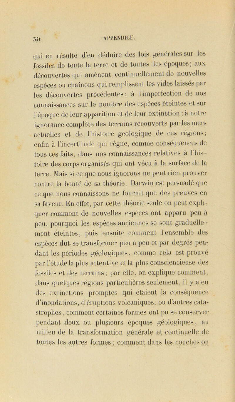 54(j qui en résulte d’en déduire des lois générales sur les fossiles de toute la terre et de toutes les époques; aux. découvertes qui amènent continuellement de nouvelles espèces ou chaînons qui remplissent les vides laissés par les découvertes précédentes ; à l’imperfection de nos connaissances sur le nombre des espèces éteintes et sur l'époque de leur apparition et de leur extinction ; à notre ignorance complète des terrains recouverts par les mers actuelles et de l’histoire géologique de ces régions; enfin à l’incertitude qui règne, comme conséquences de tous ces faits, dans nos connaissances relatives à l’his- toire des corps organisés qui ont vécu à la surface de la terre. Mais si ce que nous ignorons ne peut rien prouver contre la bouté de sa théorie, Darwin est persuadé que ce que nous connaissons ne fournit que des preuves en sa faveur. En effet, par cette théorie seule on peut expli- quer comment de nouvelles espèces ont apparu peu à peu, pourquoi les espèces anciennes se sont graduelle- ment Peintes, puis ensuite comment rensemble des espèces dut se transformer peu à peu et par degrés pen- dant les périodes géologiques, comme cela est prouvé par l’étude la plus attentive et la plus consciencieuse des fossiles et des terrains; par elle, on explique comment, dans quelques régions particulières seulement, il y a eu des extinctions promptes qui étaient la conséquence d’inondations, d’éruptions volcaniques, ou d’autres cata- strophes; comment certaines formes ont pu se conserver pendant deux ou plusieurs époques géologiques, au milieu de la transformation générale et continuelle de toutes les autres formes ; comilieut dans les couches on