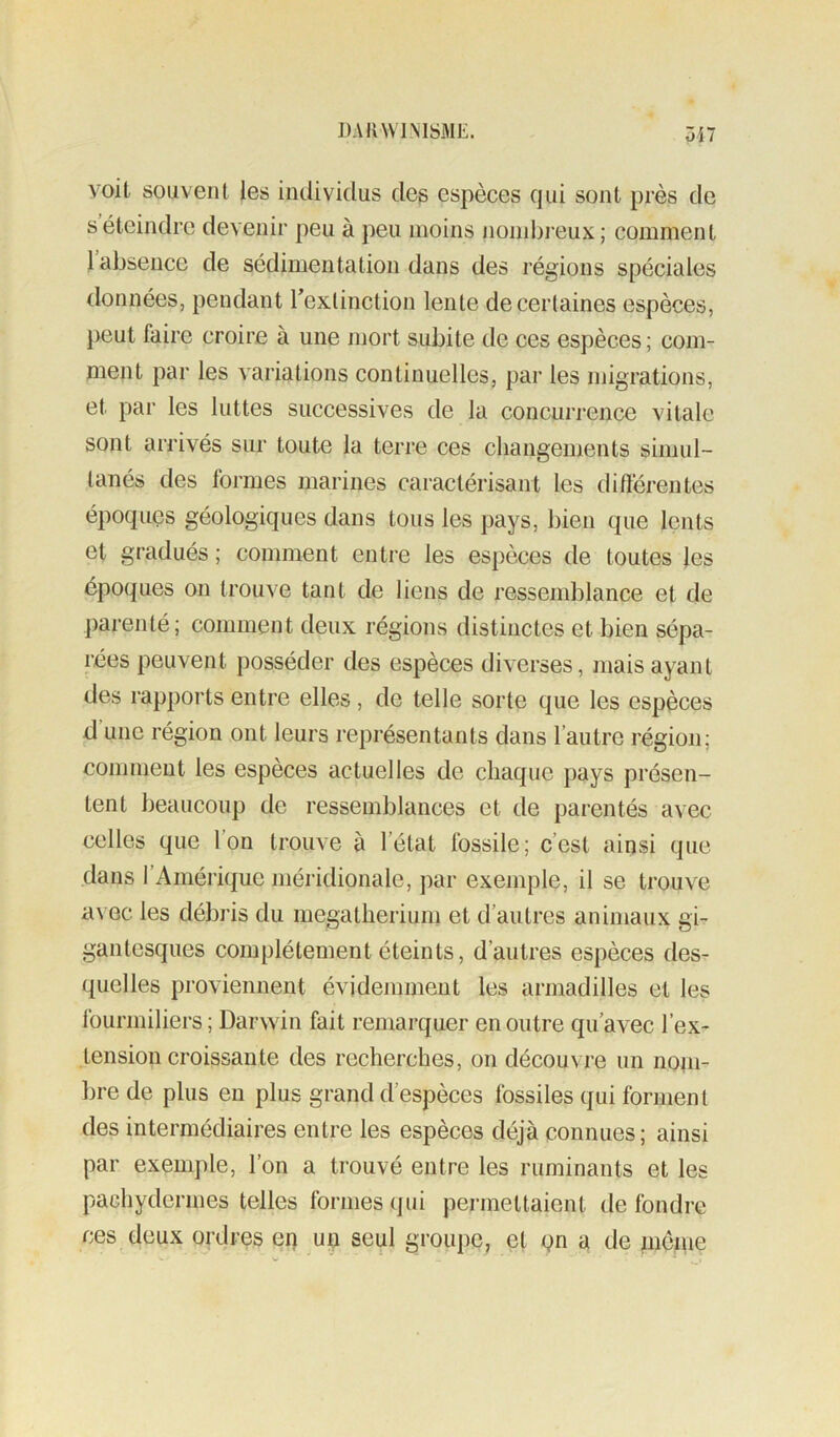 voit souvent les individus des espèces qui sont près de s éteindre devenir peu à peu moins noinl)i’eux; comment 1 absence de sédimentation dans des régions spéciales données, pendant Texlinction lente de certaines espèces, peut faire croire à une mort subite de ces espèces ; com- ment par les variations continuelles, par les migrations, et par les luttes successives de la concurrence vitale sont arrivés sur toute la terre ces changements simul- tanés des formes marines caractérisant les différentes époques géologiques dans tous les pays, bien que lents et gradués ; comment entre les espèces de toutes les époques on trouve tant de liens de ressemblance et de parenté; comment deux régions distinctes et bien sépa- rées peuvent posséder des espèces diverses, mais ayant des rapports entre elles, de telle sorte que les espèces d une région ont leurs représentants dans l’autre région; comment les espèces actuelles de chaque pays présen- tent beaucoup de ressemblances et de parentés avec celles que Ion trouve à l’état fossile; c’est ainsi que dans l’Améiiquc méridionale, par exemple, il se trouve avec les débris du mégathérium et d’autres animaux gi- gantesques complètement éteints, d’autres espèces des- quelles proviennent évidemment les armadilles et les fourmiliers ; Darwin fait remarquer en outre qu’avec l’ex- tension croissante des recherches, on découvre un noin- l)re de plus en plus grand d’espèces fossiles qui forment des intermédiaires entre les espèces déjà connues; ainsi par exemple, l’on a trouvé entre les ruminants et les pachydermes telles formes qui permettaient de fondre ces deux ordres en un seul groupe, et qn a de meme