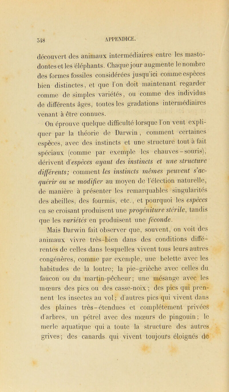 découvert des animaux intermédiaires entre les masto- dontes et les'éléphants. Chaque jour augmente le nombre des formes fossiles considérées jusqu ici comme espèces bien distinctes, et que Ion doit maintenant regardei comme de simples variétés, ou comme des individus de différents âges, toutes les gradations intermédiaires venant à être connues. On éprouve quelque difficulté lorsque l'on veut expli- quer par la théorie de Darwin, comment certaines espèces, avec des instincts et une structure tout à lait spéciaux (comme par exemple les chauves-souris), dérivent d’espèces ayant des instincts et iine structure différents; comment les instincts memes peuvent s ac- quérir ou se modifier au moyen de l'élection naturelle, de manière à présenter les remarquables singularités des abeilles, des fourmis, etc., et pourquoi les espèces en se croisant produisent une progéniture stérile, tandis que les variétés en produisent une féconde. Mais Darwin fait observer que, souvent, on voit des animaux vivre très-bien dans des conditions diffé- rentes de celles dans lesquelles vivent tous leurs autres congénères, comme par exemple, une belette avec les habitudes de la loutre; la pie-grièche avec celles du faucon ou du martin-pêcheur ; une mésange avec les moeurs des pics ou des casse-noix ; des pics qui pren- nent les insectes au vol ; d’autres pics qui vivent dans des plaines très-étendues et complètement privées d’arbres, un pétrel avec des moeurs de pingouin ; le merle aquatique qui a toute la structure des autres grives; des canards qui vivent toujoui's éloignés de