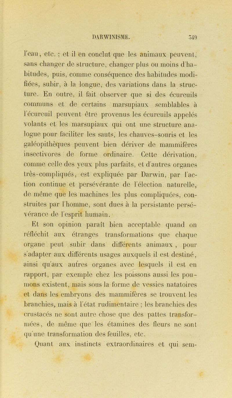 l'eau, etc. ; et il en conclut cfue les animaux peuvent, sans changer de structure, changer plus ou moins d’ha- bitudes, puis, comme conséquence des habitudes modi- fiées, subir, à la longue, des variations dans la struc- ture. En outre, il fait observer que si des écureuils communs et de certains marsupiaux semblables à l’écureuil peuvent être provenus les écureuils appelés volants et les marsupiaux qui ont une structure ana- logue pour faciliter les sauts, les chauves-souris et les galéopithèques peuvent bien dériver de mammifères insectivores de forme ordinaire. Cette dérivation, comme celle des yeux plus parfaits, et d’autres organes très-compliqués, est expliquée par Darwin, par l’ac- tion continue et persévérante de l’élection naturelle, de même que les machines les plus compliquées, con- struites par l’homme, sont dues à la persistante persé- vérance de l’esprit humain. Et son opinion paraît bien acceptalde quand on réfléchit aux étranges transformations que chaque organe peut subir dans difi’érents animaux , poui' s’adapter aux différents usages auxquels il est destiné, ainsi qu’aux autres organes avec lesquels il est en rapport, par exemple chez les poissons aussi les pou- mons existent, mais sous la forme de vessies natatoires et dans les embryons des mammifères se trouvent les branchies, mais à l’état rudimentaire ; les branchies des crustacés ne sont autre chose que des pattes transfor- mées, de même que les étamines des fleurs ne sont qu’une transformation des feuilles, etc. Quant aux instincts extraordinaires et qui sem-