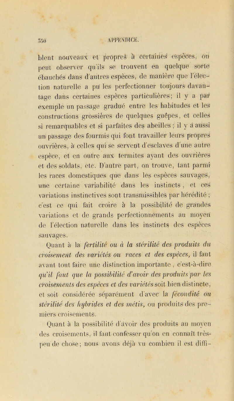 A1>P>:\T)1CK. ôrio blent nouveau K et propres à certaines eïjpèces. on peut observer qu’ils se trouvent en quelque sorte ébauchés dans d’autres espèces, de manière que l’élec- tion naturelle a pu les perfectionner toujours davan- tage dans certaines espèces particulières; il y a par exemple un passage gradué entre les habitudes et les constructions grossières de quelques guêpes, et celles si remarquables et si parfaites des abeilles ; il y a aussi un passage des fourmis qui font travailler leurs propres ouvrières, à celles qui se servent d’esclaves d’une autre espèce, et en outre aux termites ayant des ouvrières et des soldats, etc. D’autre part, on trouve, tant parmi les races domestiques que dans les espèces sauvages, une certaine variabilité dans les instincts, et ces variations instinctives sont transmissibles par hérédité ; c’est ce qui fait croire à la possibilité de grandes variations et de grands perfectionnements au moyen de l’élection naturelle dans les instincts des espèces sauvages. Quant à la fertilité ou à la stérilité des pj'oduits du croisement des variétés ou races et des espèces, il faut avant tout faire une distinction importante , c’est-à-dire qu’il faut que la possibililé d’avoir des produits par les croisements des espèces et des variétés soû. bien distincte, et soit considérée séparément d’avec la fécondité ou stérilité des hybrides et des métis, ou produits des pre- miers croisements. Quant à la possibilité d’avoir des produits an moyen des croisements, il faut confesser qu’on en connaît très- peu de chose; nous avons déjà vu combien il est dith-