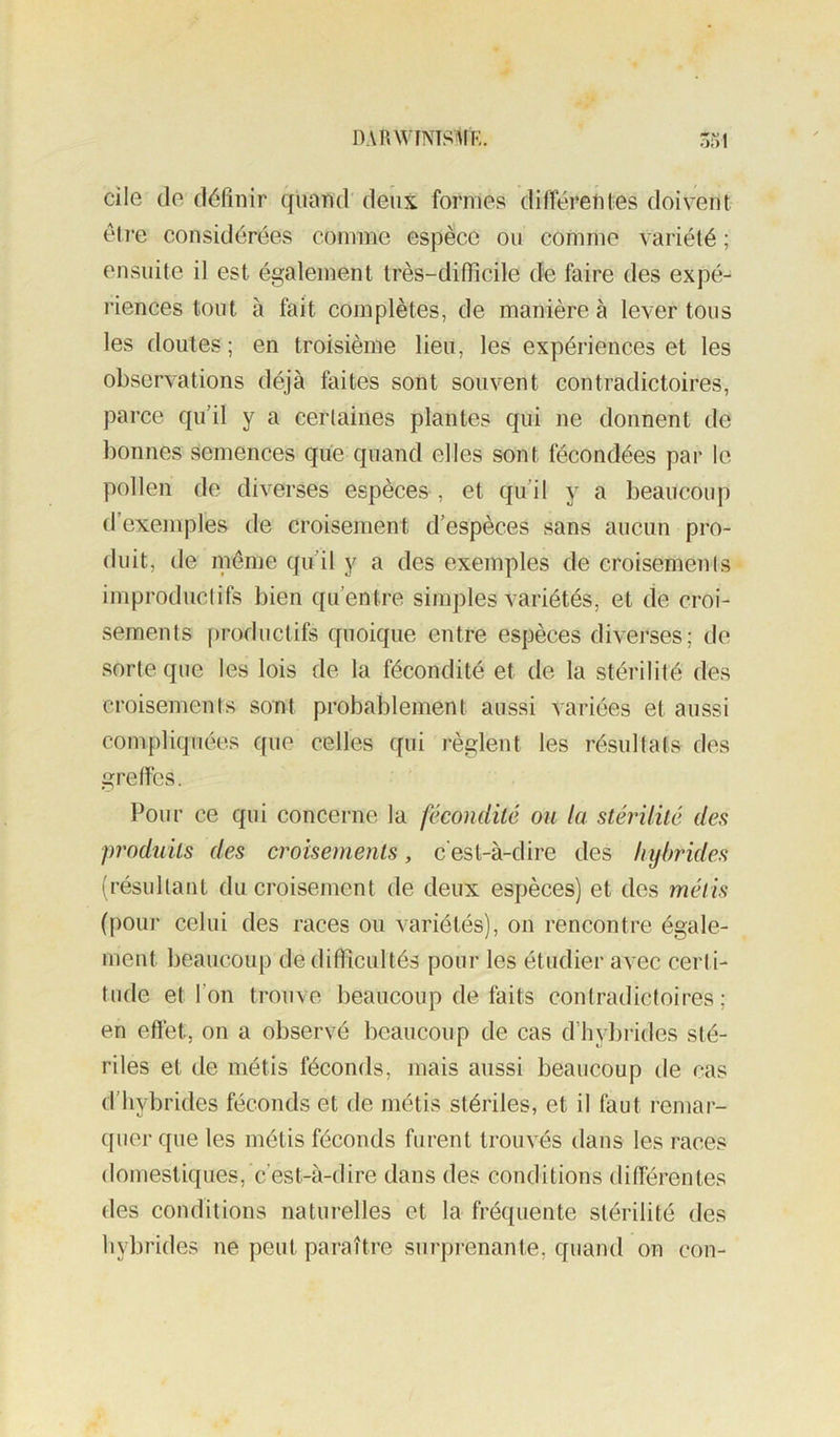 DARWINTS^tF,. cile de définir quand deux formes différeldes doivent être considérées comme espèce ou comme variété ; ensuite il est également très-difficile de faire des expé- riences tout à fait complètes, de manière à lever tous les doutes; en troisième lieu, les expériences et les observations déjà faites sont souvent contradictoires, parce qu’il y a certaines plantes qui ne donnent de bonnes semences qiie quand elles sont fécondées par le pollen de diverses espèces , et qu’il y a beaucoup d’exemples de croisement d’espèces sans aucun pro- duit, de inéme qu’il y a des exemples de croisements improductifs bien qu’entre simples variétés, et de croi- sements productifs quoique entre espèces diverses; de sorte que les lois de la fécondité et de la stérilité des croisements sont probablement aussi variées et aussi compliquées que celles qui règlent les résultats des greffes. Pour ce qui concerne la fécondité ou la stérilité des produits des croisements, c'est-à-dire des hybrides (résultant du croisement de deux espèces) et des métis (pour celui des races ou variétés), on rencontre égale- ment beaucoup de difficultés pour les étudier avec certi- tude et l’on trouve beaucoup de faits contradictoires ; en effet, on a observé beaucoup de cas d’hybrides sté- riles et de métis féconds, mais aussi beaucoup de cas d’hybrides féconds et de métis stériles, et il faut remar- quer que les métis féconds furent trouvés dans les races domestiques, c’est-à-dire dans des conditions différentes des conditions naturelles et la fréquente stérilité des hybrides ne peut paraître surprenante, quand on con-
