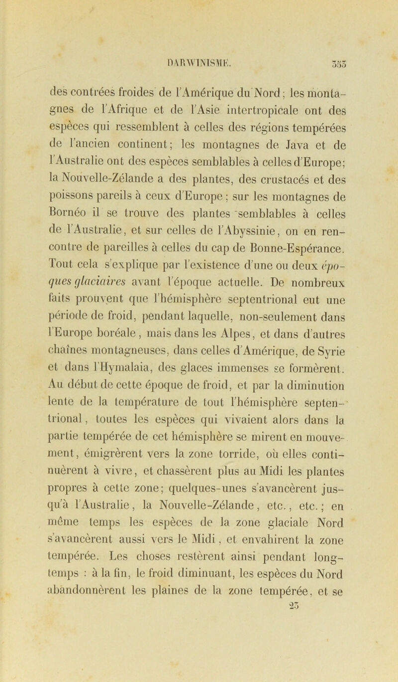 nvnwiMsviK. des contrées froides de l’Amérique du Nord; les monta- gnes de l’Afrique et de l’Asie in ter tropicale ont des espèces qui ressemblent à celles des régions tempérées de l’ancien continent; les montagnes de Java et de l’Australie ont des espèces semblables à celles d’Europe; la Nouvelle-Zélande a des plantes, des crustacés et des poissons pareils à ceux d’Europe ; sur les montagnes de Bornéo il se trouve des plantes ‘semblables à celles de l’Australie, et sur celles de l’Abyssinie, on en ren- contre de pareilles à celles du cap de Bonne-Espérance. Tout cela s’explique par l’existence d’une ou deux cpo- ques glaciaires avant l’époque actuelle. De nombreux faits prouvent que rhémisphèrc septentrional eut une période de froid, pendant laquelle, non-seulement dans l’Europe boréale, mais dans les Alpes, et dans d’autres chaînes montagneuses, dans celles d’Amérique, de Syrie et dans l’Hymalaia, des glaces immenses se formèrent. Au début de cette époque de froid, et par la diminutiou lente de la température de tout l’hémisphère septen- trional , toutes les espèces qui vivaient alors dans la partie tempérée de cet hémisphère se mirent en mouve- ment, émigrèrent vers la zone torride, oii elles conti- nuèrent à vivre, et chassèrent plus au Midi les plantes propres à cette zone; quelques-unes s’avancèrent jus- qu’à l’Australie, la Nouvelle-Zélande, etc., etc. ; en même temps les espèces de la zone glaciale Nord .s’avancèrent aussi vers le Midi, et envahirent la zone tempérée. Les choses restèrent ainsi pendant long- temps : à la fin, le froid diminuant, les espèces du Nord abandonnèrent les plaines de la zone tempérée, et se