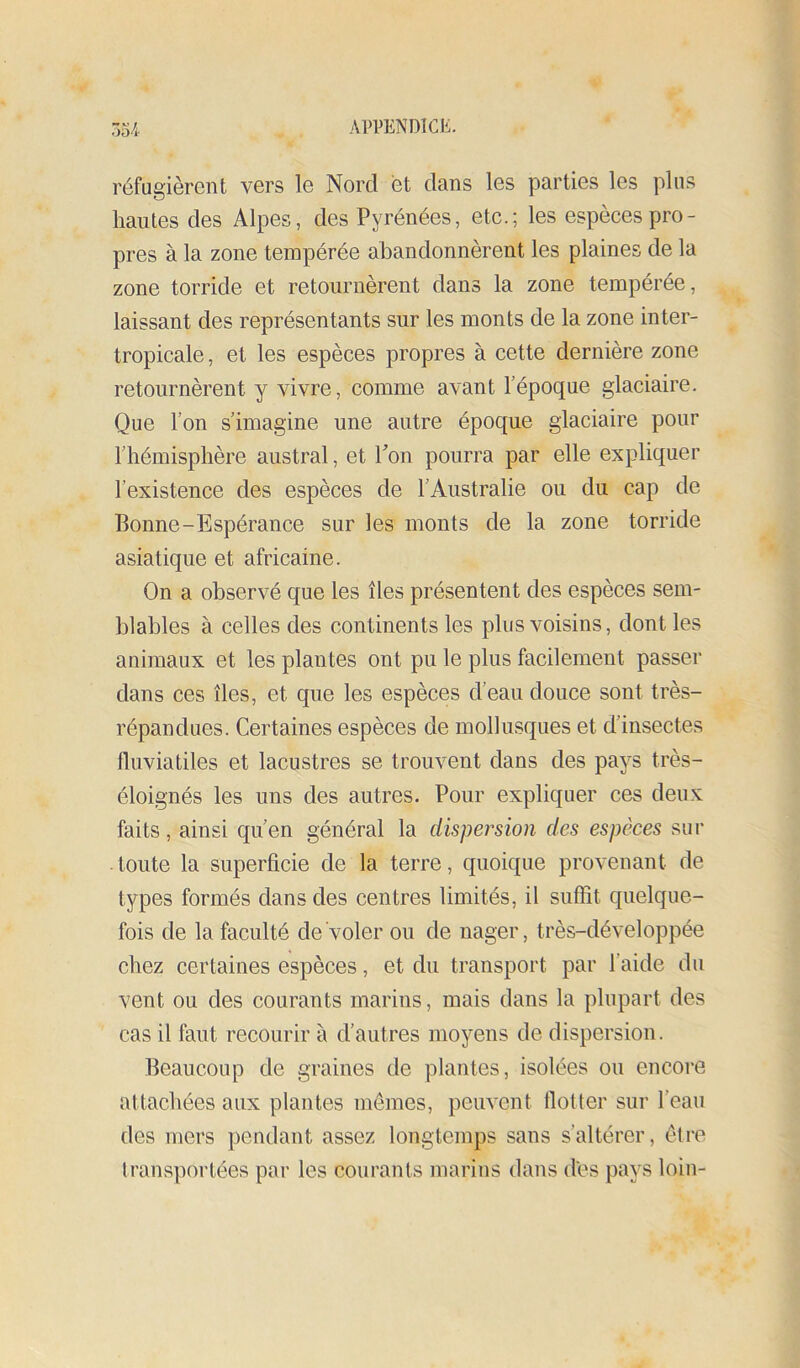 réfugièrent vers le Nord et dans les parties les plus hautes des Alpes, des Pyrénées, etc.; les espèces pro- pres à la zone tempérée abandonnèrent les plaines de la zone torride et retournèrent dans la zone tempérée, laissant des représentants sur les monts de la zone inter- tropicale, et les espèces propres à cette dernière zone retournèrent y vivre, comme avant l’époque glaciaire. Que l’on s’imagine une autre époque glaciaire pour l’hémisphère austral, et Ton pourra par elle expliquer l’existence des espèces de l’Australie ou du cap de Bonne-Espérance sur les monts de la zone torride asiatique et africaine. On a observé que les îles présentent des espèces sem- blables à celles des continents les plus voisins, dont les animaux et les plantes ont pu le plus facilement passer dans ces îles, et que les espèces d’eau douce sont très- répandues. Certaines espèces de mollusques et d’insectes fluviatiles et lacustres se trouvent dans des pays très- éloignés les uns des autres. Pour expliquer ces deux faits, ainsi qu’en général la dispersion des espèees sur ■ toute la superficie de la terre, quoique provenant de types formés dans des centres limités, il suffit quelque- fois de la faculté de voler ou de nager, très-développée chez certaines espèces, et du transport par l’aide du vent ou des courants marins, mais dans la plupart des cas il faut recourir à d’autres moyens de dispersion. Beaucoup de graines de plantes, isolées ou encoi*e attachées aux plantes mômes, peuvent flotter sur l’eau des mers pendant assez longtemps sans s’altérer, être transportées par les courants marins dans des pays loin-