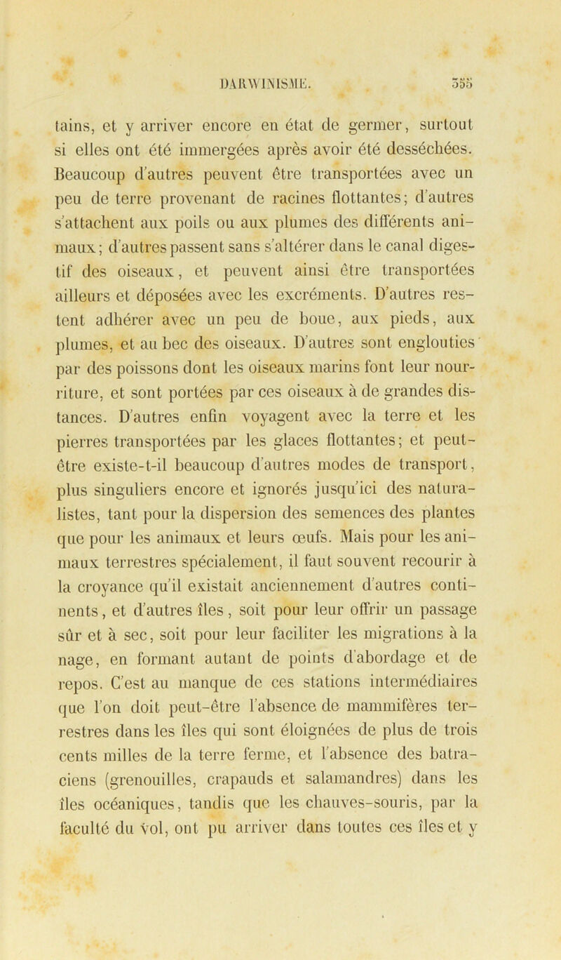 tains, et y arriver encore en état de germer, surtout si elles ont été immergées après avoir été desséchées. Beaucoup d’autres peuvent être transportées avec un peu de terre provenant de racines flottantes; d’autres s’attachent aux poils ou aux plumes des diflèrents ani- maux; d’autres passent sans s’altérer dans le canal diges- tif des oiseaux, et peuvent ainsi être transportées ailleurs et déposées avec les excréments. D’autres res- tent adhérer avec un peu de boue, aux pieds, aux plumes, et au bec des oiseaux. D’autres sont englouties par des poissons dont les oiseaux marins font leur nour- riture, et sont portées par ces oiseaux à de grandes dis- tances. D’autres enfin voyagent avec la terre et les pierres transportées par les glaces flottantes ; et peut- être existe-t-il beaucoup d’autres modes de transport, plus singuliers encore et ignorés jusqu’ici des natura- listes, tant pour la dispersion des semences des plantes que pour les animaux et leurs œufs. Mais pour les ani- maux terrestres spécialement, il faut souvent recourir à la croyance qu’il existait anciennement d’autres conti- nents , et d’autres îles, soit pour leur offrir un passage sûr et à sec, soit pour leur faciliter les migrations à la nage, en formant autant de points d’abordage et de repos. C’est au manque de ces stations intermédiaires que l’on doit peut-être l’absence de mammifères ter- restres dans les îles qui sont éloignées de plus de trois cents milles de la terre ferme, et l’absence des batra- ciens (grenouilles, crapauds et salamandres) dans les îles océaniques, tandis que les chauves-souris, par la faculté du vol, ont pu arriver dans toutes ces îles et y