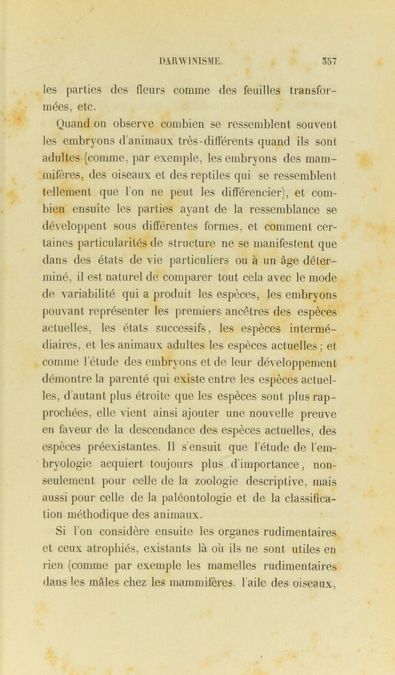 les parties des fleurs comme des feuilles transfor- mées, etc. Quand on observe combien se ressemblent souvent les embryons d’animaux très-différents quand ils son! adultes (comme, par exemple, les embryons des mam- mifères, des oiseaux et des reptiles qui se ressemblent tellement que l’on ne peut les différencier), et com- bien ensuite les parties ayant de la ressemblance se développent sous différentes formes, et comment cer- taines particularités de structure ne se manifestent que dans des états de vie particuliers ou à un âge déter- miné, il est naturel de comparer tout cela avec le mode de variabilité qui a produit les espèces, les embryons pouvant représenter les premiers ancêtres des espèces actuelles, les états successifs, les espèces intermé- diaires, et les animaux adultes les espèces actuelles; et comme l’étude des embryons et de leur développement démontre la parenté qui existe entre les espèces actuel- les, d’autant plus étroite que les espèces sont plus rap- prochées, elle vient ainsi ajouter une nouvelle preuve en faveur de la descendance des espèces actuelles, des espèces préexistantes. Il s’ensuit que l’étude de l’em- bryologie acquiert toujours plus d’importance, non- seulement pour celle de la zoologie descriptive, mais aussi pour celle de la paléontologie et de la classifica- tion méthodique des animaux. Si l’on considère ensuite les organes rudimentaires et ceux atrophiés, existants là ou ils ne sont utiles en rien (comme par exemple les mamelles rudimentaires dans les mâles chez les mammifères, l’aile des oiseaux.