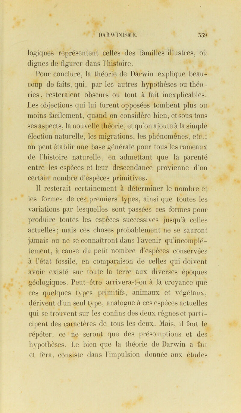 logiques représentent celles des familles illustres, où dignes de figurer dans l’iiistoire. Pour conclure, la théorie de Darwin explique beau- coup de faits, qui, par les autres hypothèses ou théo- ries , resteraient obscurs ou tout à fait inexplicables. Les objections qui lui furent opposées tombent plus ou moins facilement, quand on considère bien, et sous tous ses aspects, la nouvelle théorie, et qu on ajoute à la simple élection naturelle, les migrations, les phénomènes, etc.; on peut établir une base générale pour tous les rameaux de l’histoire naturelle, en admettant que la parenté entre les espèces et leur descendance provienne d’un certain nombre d’espèces primitives. Il resterait certainement à déterminer le nombre et les formes de ces premiers types, ainsi que toutes les variations par lesquelles sont passées ces formes poui* produire toutes les espèces successives jusqu’à celles actuelles; mais ces choses probablement ne se sauront jamais ou ne se connaîtront dans l’avenir qu’incomplé- temcnt, à cause du petit nombre d’espèces conservées à l’état fossile, en comparaison de celles qui doivent avoir existé sur toute la terre aux diverses époques géologiques. Peut-être arrivera-t-on à la croyance que ces quelques types primitifs, animaux et végétaux, dérivent d’un seul type, analogue à ces espèces actuelles qui se trouvent sur les confins des deux règnes et parti- cipent des caractères de tous les deux. Mais, il faut le répéter, ce ne seront que des présomptions et des hypothèses. Le bien que la théorie de Darwin a fait et fera, consiste dans l’impulsion donnée aux études