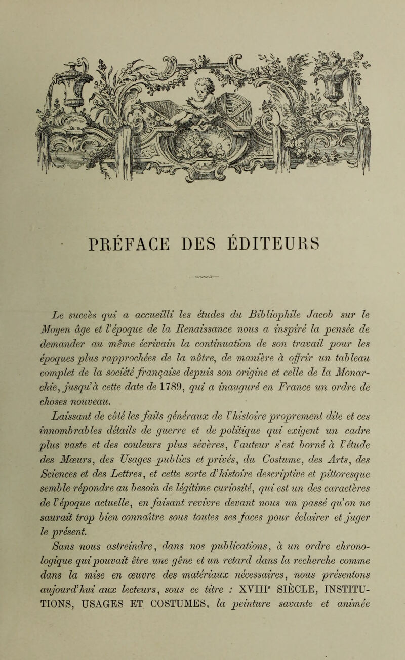 PRÉFACE DES ÉDITEURS Le succès qui a accueilli les études du Bibliophile Jacob sur le Moyen âge et l'époque de la Renaissance nous a inspiré la pensée de demander au meme écrivain la continuation de son travail pour les époques plus rapprochées de la nôtre, de maniéré à offrir un tableau complet de la société française depuis son origine et celle de la Monar- chie, jusqu à cette date de 1789, qui a inauguré en France un ordre de choses nouveau. Laissant de côté les faits généraux de l'histoire proprement dite et ces innombrables détails de guerre et de politique qui exigent un cadre plus vaste et des couleurs plus sévères, l'auteur s'est borné a l'étude des Mœurs, des Usages publics et privés, du Costume, des Arts, des Sciences et des Lettres, et cette sorte d'histoire descriptive et pittoresque semble répondre au besoin de légitime curiosité, qui est un des caractères de l'époque actuelle, en faisant revivre devant nous un passé qui on ne saurait trop bien connaître sous toutes ses faces pour éclairer et juger le présent. Sans nous astreindre, dans nos publications, à un ordre chrono- logique qui pouvait être une gêne et un retard dans la recherche comme dans la mise en œuvre des matériaux nécessaires, nous présentons aujourd'hui aux lecteurs, sous ce titre : XVIIIe SIÈCLE, INSTITU- TIONS, USAGES ET COSTUMES, la peinture savante et animée