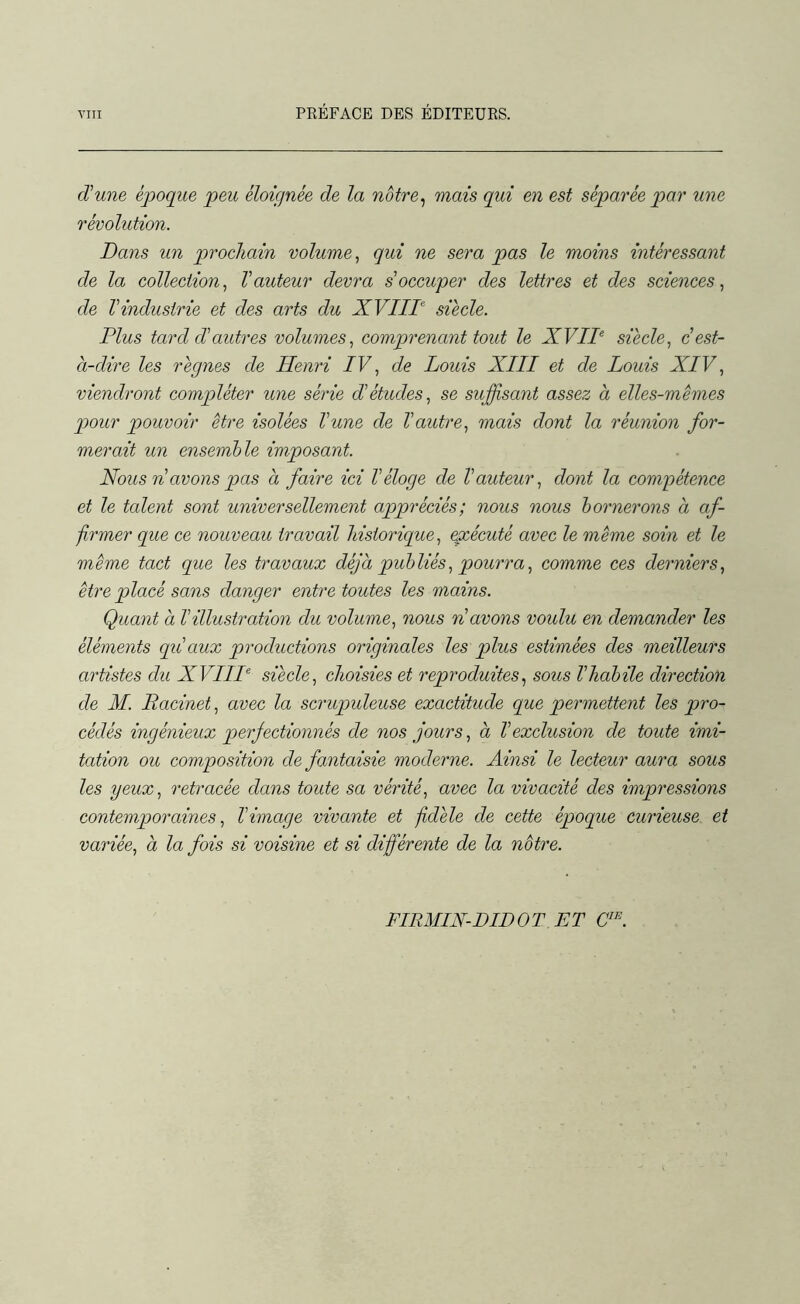 d'une époque peu éloignée de la notre, mais qui en est séparée par une révolution. Dans un prochain volume, qui ne sera pas le moins intéressant de la collection, l'auteur devra s'occuper des lettres et des sciences, de l'industrie et des arts du XVIIIe siècle. Plus tard cl'autres volumes, comprenant tout le XVIIe siècle, c'est- à-dire les règnes de Henri IV, de Louis XIII et de Louis XIV, viendront compléter une série d'études, se suffisant assez à elles-mêmes pour pouvoir être isolées l'une de l'autre, mais dont la réunion for- merait un ensemble imposant. Nous n avons pas à faire ici l'éloge de l'auteur, dont la compétence et le talent sont universellement appréciés; nous nous bornerons à af- firmer que ce nouveau travail historique, exécuté avec le même soin et le même tact que les travaux déjà publiés, pourra, comme ces derniers, être placé sans danger entre toutes les mains. Quant à Villustration du volume, nous n avons voulu en demander les éléments qu'aux productions originales les plus estimées des meilleurs artistes du XVIIIe siècle, choisies et reproduites, sous l'habile direction de M. Racinet, avec la scrupuleuse exactitude que permettent les pro- cédés ingénieux perfectionnés de nos jours, à l'exclusion de toute imi- tation ou composition de fantaisie moderne. Ainsi le lecteur aura sous les yeux, retracée dans toute sa vérité, avec la vivacité des impressions contemporaines, l'image vivante et fidèle de cette époque curieuse et variée, à la fois si voisine et si différente de la notre. FIRMIN-DIDOT ET CIE.