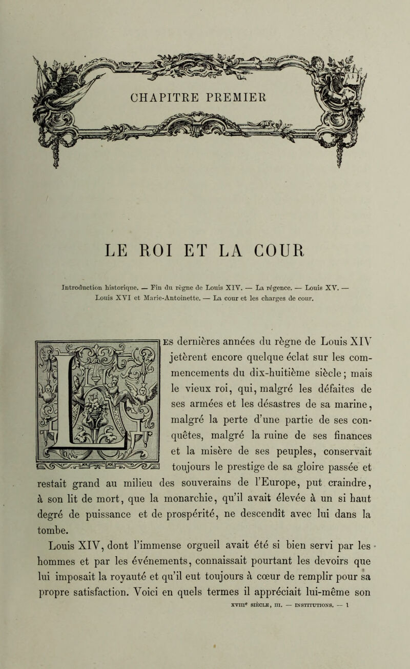 LE ROI ET LA COUR Introduction historique. — Fin du règne de Louis XIV. — La régence. — Louis XY. — Louis XYI et Marie-Antoinette. — La cour et les charges de cour. es dernières années du règne de Louis XIV jetèrent encore quelque éclat sur les com- mencements du dix-huitième siècle ; mais le vieux roi, qui, malgré les défaites de ses armées et les désastres de sa marine, malgré la perte d’une partie de ses con- quêtes, malgré la ruine de ses finances et la misère de ses peuples, conservait toujours le prestige de sa gloire passée et restait grand au milieu des souverains de l’Europe, put craindre, à son lit de mort, que la monarchie, qu’il avait élevée à un si haut degré de puissance et de prospérité, ne descendît avec lui dans la tombe. Louis XIV, dont l’immense orgueil avait été si bien servi par les hommes et par les événements, connaissait pourtant les devoirs que lui imposait la royauté et qu’il eut toujours à cœur de remplir pour sa propre satisfaction. Voici en quels termes il appréciait lui-même son XVIIIe SIÈCLE, ni. — INSTITUTIONS. — 1