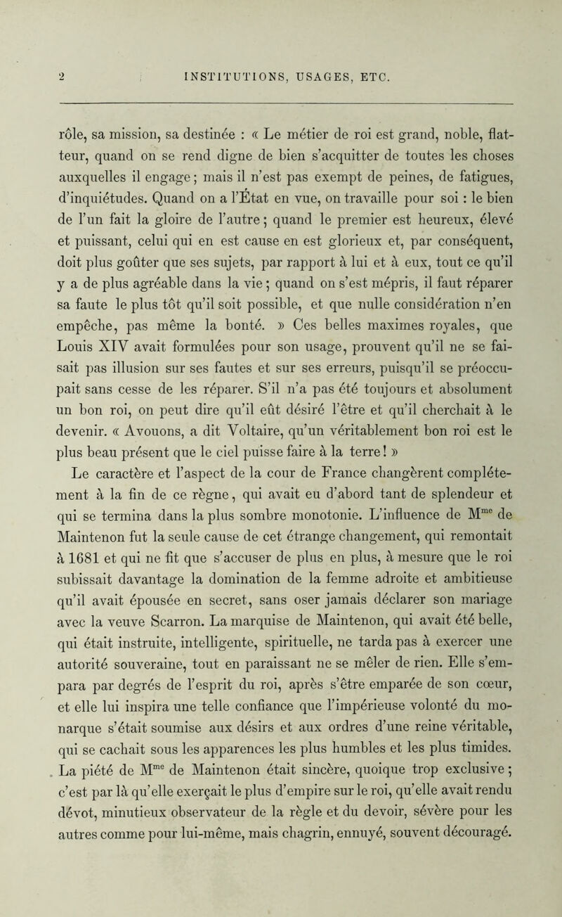 rôle, sa mission, sa destinée : « Le métier de roi est grand, noble, flat- teur, quand on se rend digne de bien s’acquitter de toutes les choses auxquelles il engage ; mais il n’est pas exempt de peines, de fatigues, d’inquiétudes. Quand on a l’Etat en vue, on travaille pour soi : le bien de l’un fait la gloire de l’autre ; quand le premier est heureux, élevé et puissant, celui qui en est cause en est glorieux et, par conséquent, doit plus goûter que ses sujets, par rapport à lui et à eux, tout ce qu’il y a de plus agréable dans la vie ; quand on s’est mépris, il faut réparer sa faute le plus tôt qu’il soit possible, et que nulle considération n’en empêche, pas même la bonté. )) Ces belles maximes royales, que Louis XIV avait formulées pour son usage, prouvent qu’il ne se fai- sait pas illusion sur ses fautes et sur ses erreurs, puisqu’il se préoccu- pait sans cesse de les réparer. S’il n’a pas été toujours et absolument un bon roi, on peut dire qu’il eût désiré l’être et qu’il cherchait à le devenir. « Avouons, a dit Voltaire, qu’un véritablement bon roi est le plus beau présent que le ciel puisse faire à la terre! )> Le caractère et l’aspect de la cour de France changèrent complète- ment à la fin de ce règne, qui avait eu d’abord tant de splendeur et qui se termina dans la plus sombre monotonie. L’influence de Mme de Maintenon fut la seule cause de cet étrange changement, qui remontait à 1681 et qui ne fit que s’accuser de plus en plus, à mesure que le roi subissait davantage la domination de la femme adroite et ambitieuse qu’il avait épousée en secret, sans oser jamais déclarer son mariage avec la veuve Scarron. La marquise de Maintenon, qui avait été belle, qui était instruite, intelligente, spirituelle, ne tarda pas à exercer une autorité souveraine, tout en paraissant ne se mêler de rien. Elle s’em- para par degrés de l’esprit du roi, après s’être emparée de son cœur, et elle lui inspira une telle confiance que l’impérieuse volonté du mo- narque s’était soumise aux désirs et aux ordres d’une reine véritable, qui se cachait sous les apparences les plus humbles et les plus timides. La piété de Mme de Maintenon était sincère, quoique trop exclusive ; c’est par là qu’elle exerçait le plus d’empire sur le roi, quelle avait rendu dévot, minutieux observateur de la règle et du devoir, sévère pour les autres comme pour lui-même, mais chagrin, ennuyé, souvent découragé.