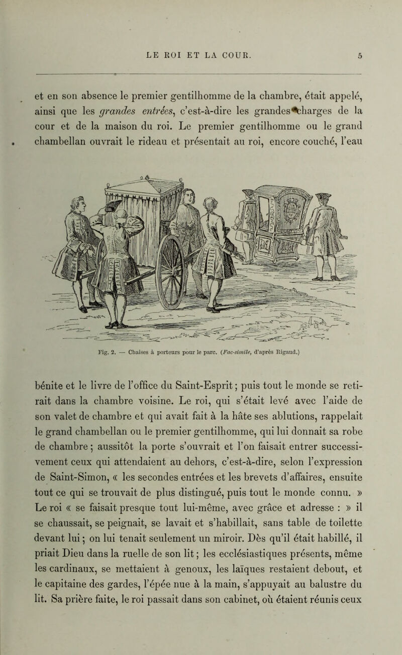 et en son absence le premier gentilhomme de la chambre, était appelé, ainsi que les grandes entrées, c’est-à-dire les grandes charges de la cour et de la maison du roi. Le premier gentilhomme ou le grand chambellan ouvrait le rideau et présentait au roi, encore couché, l’eau Fig. 2. — Chaises à porteurs pour le parc. (Fac-similé, d’après Rigaud.) bénite et le livre de l’office du Saint-Esprit ; puis tout le monde se reti- rait dans la chambre voisine. Le roi, qui s’était levé avec l’aide de son valet de chambre et qui avait fait à la hâte ses ablutions, rappelait le grand chambellan ou le premier gentilhomme, qui lui donnait sa robe de chambre ; aussitôt la porte s’ouvrait et l’on faisait entrer successi- vement ceux qui attendaient au dehors, c’est-à-dire, selon l’expression de Saint-Simon, « les secondes entrées et les brevets d’affaires, ensuite tout ce qui se trouvait de plus distingué, puis tout le monde connu. » Le roi (( se faisait presque tout lui-même, avec grâce et adresse : » il se chaussait, se peignait, se lavait et s’habillait, sans table de toilette devant lui ; on lui tenait seulement un miroir. Dès qu’il était habillé, il priait Dieu dans la ruelle de son lit ; les ecclésiastiques présents, même les cardinaux, se mettaient à genoux, les laïques restaient debout, et le capitaine des gardes, l’épée nue à la main, s’appuyait au balustre du lit. Sa prière faite, le roi passait dans son cabinet, où étaient réunis ceux