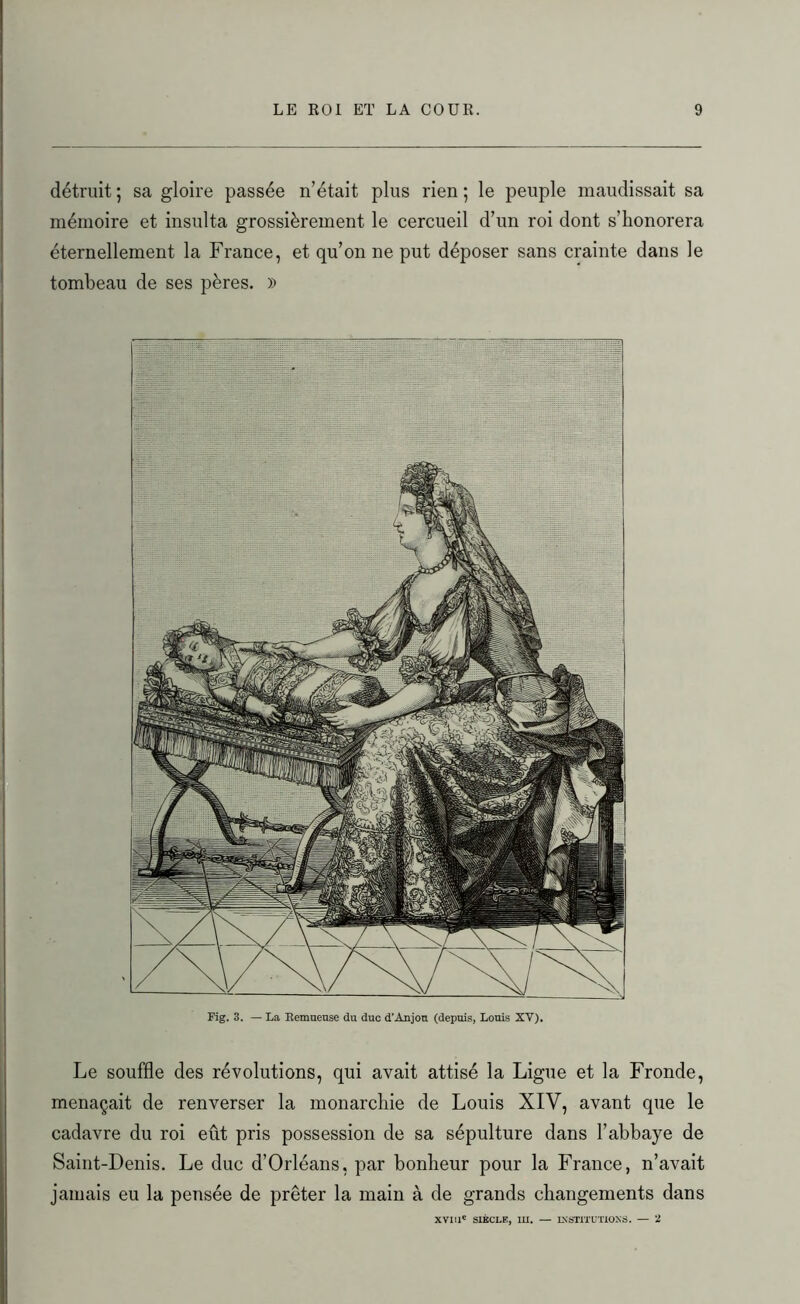 détruit ; sa gloire passée n’était plus rien ; le peuple maudissait sa mémoire et insulta grossièrement le cercueil d’un roi dont s’honorera éternellement la France, et qu’on ne put déposer sans crainte dans le tombeau de ses pères. » Fig. 3. — La Remueuse du duo d’Anjou (depuis, Louis XV). Le souffle des révolutions, qui avait attisé la Ligue et la Fronde, menaçait de renverser la monarchie de Louis XIV, avant que le cadavre du roi eût pris possession de sa sépulture dans l’abbaye de Saint-Denis. Le duc d’Orléans, par bonheur pour la France, n’avait jamais eu la pensée de prêter la main à de grands changements dans XVIIIe SIÈCLE, III. — INSTITUTIONS. — 2