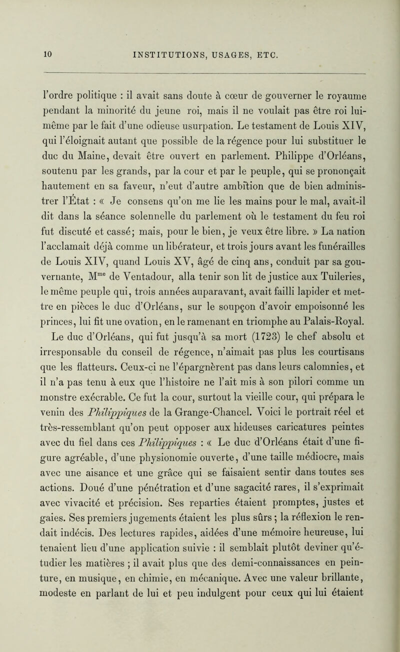 l’ordre politique : il avait sans doute à cœur de gouverner le royaume pendant la minorité du jeune roi, mais il ne voulait pas être roi lui- même par le fait d’une odieuse usurpation. Le testament de Louis XIV, qui l’éloignait autant que possible de la régence pour lui substituer le duc du Maine, devait être ouvert en parlement. Philippe d’Orléans, soutenu par les grands, par la cour et par le peuple, qui se prononçait hautement en sa faveur, n’eut d’autre ambftion que de bien adminis- trer l’Etat : (( Je consens qu’on me lie les mains pour le mal, avait-il dit dans la séance solennelle du parlement où le testament du feu roi fut discuté et cassé; mais, pour le bien, je veux être libre. )) La nation l’acclamait déjà comme un libérateur, et trois jours avant les funérailles de Louis XIV, quand Louis XV, âgé de cinq ans, conduit par sa gou- vernante, Mme de Ventadour, alla tenir son lit de justice aux Tuileries, le même peuple qui, trois années auparavant, avait failli lapider et met- tre en pièces le duc d’Orléans, sur le soupçon d’avoir empoisonné les princes, lui fit une ovation, en le ramenant en triomphe au Palais-Royal. Le duc d’Orléans, qui fut jusqu’à sa mort (1723) le chef absolu et irresponsable du conseil de régence, n’aimait pas plus les courtisans que les flatteurs. Ceux-ci ne l’épargnèrent pas dans leurs calomnies, et il n’a pas tenu à eux que l’histoire ne l’ait mis à son pilori comme un monstre exécrable. Ce fut la cour, surtout la vieille cour, qui prépara le venin des Pliilippiques de la Grange-Chancel. Voici le portrait réel et très-ressemblant qu’on peut opposer aux hideuses caricatures peintes avec du fiel dans ces Pliilippiques : <( Le duc d’Orléans était d’une fi- gure agréable, d’une physionomie ouverte, d’une taille médiocre, mais avec une aisance et une grâce qui se faisaient sentir dans toutes ses actions. Doué d’une pénétration et d’une sagacité rares, il s’exprimait avec vivacité et précision. Ses reparties étaient promptes, justes et gaies. Ses premiers jugements étaient les plus sûrs ; la réflexion le ren- dait indécis. Des lectures rapides, aidées d’une mémoire heureuse, lui tenaient lieu d’une application suivie : il semblait plutôt deviner qu’é- tudier les matières ; il avait plus que des demi-connaissances en pein- ture, en musique, en chimie, en mécanique. Avec une valeur brillante, modeste en parlant de lui et peu indulgent pour ceux qui lui étaient