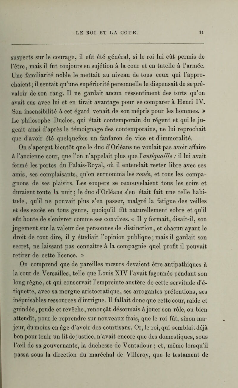 suspects sur le courage, il eût été général, si le roi lui eût permis de l’être, mais il fut toujours en sujétion à la cour et en tutelle à l’armée. Une familiarité noble le mettait au niveau de tous ceux qui l’appro- chaient; il sentait qu’une supériorité personnelle le dispensait de se pré- valoir de son rang. Il ne gardait aucun ressentiment des torts qu’on avait eus avec lui et en tirait avantage pour se comparer à Henri IV. Son insensibilité à cet égard venait de son mépris pour les hommes. )> Le philosophe Duclos, qui était contemporain du régent et qui le ju- geait ainsi d’après le témoignage des contemporains, ne lui reprochait que d’avoir été quelquefois un fanfaron de vice et d’immoralité. On s’aperçut bientôt que le duc d’Orléans ne voulait pas avoir affaire à l’ancienne cour, que l’on n’appelait plus que Xantiquaille : il lui avait fermé les portes du Palais-Royal, où il entendait rester libre avec ses amis, ses complaisants, qu’on surnomma les roués, et tous les compa- gnons de ses plaisirs. Les soupers se renouvelaient tous les soirs et duraient toute la nuit ; le duc d’Orléans s’en était fait une telle habi- tude , qu’il ne pouvait plus s’en passer, malgré la fatigue des veilles et des excès en tous genre, quoiqu’il fût naturellement sobre et qu’il eût honte de s’enivrer comme ses convives. (( Il y formait, disait-il, son jugement sur la valeur des personnes de distinction, et chacun ayant le droit de tout dire, il y étudiait l’opinion publique; mais il gardait son secret, ne laissant pas connaître à la compagnie quel profit il pouvait retirer de cette licence. » On comprend que de pareilles mœurs devaient être antipathiques à la cour de Versailles, telle que Louis XIV l’avait façonnée pendant son long règne, et qui conservait l’empreinte austère de cette servitude d’é- tiquette, avec sa morgue aristocratique, ses arrogantes prétentions, ses inépuisables ressources d’intrigue. Il fallait donc que cette cour, raide et guindée, prude et revêche, renonçât désormais à jouer son rôle, ou bien attendît, pour le reprendre sur nouveaux frais, que le roi fût, sinon ma- jeur, dumoins en âge d’avoir des courtisans. Or, le roi, qui semblaitdéjà bon pour tenir un lit de justice, n’avait encore que des domestiques, sous l’œil de sa gouvernante, la duchesse de Ventadour ; et, même lorsqu’il passa sous la direction du maréchal de Villeroy, que le testament de