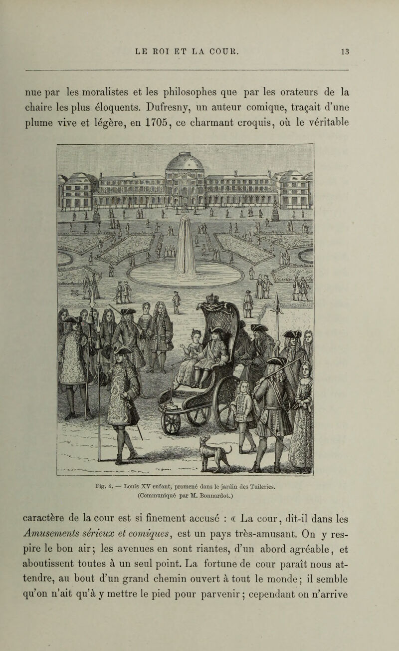 nue par les moralistes et les philosophes que par les orateurs de la chaire les plus éloquents. Dufresny, un auteur comique, traçait d’une plume vive et légère, en 1705, ce charmant croquis, où le véritable Fig. 4. — Louis XV enfant, promené dans le jardin des Tuileries. (Communiqué par M. Bonnardot.) caractère de la cour est si finement accusé : « La cour, dit-il dans les Amusements sérieux et comiques, est un pays très-amusant. On y res- pire le bon air ; les avenues en sont riantes, d’un abord agréable, et aboutissent toutes à un seul point. La fortune de cour paraît nous at- tendre, au bout d’un grand chemin ouvert atout le monde; il semble qu’on n’ait qu’à y mettre le pied pour parvenir ; cependant on n’arrive