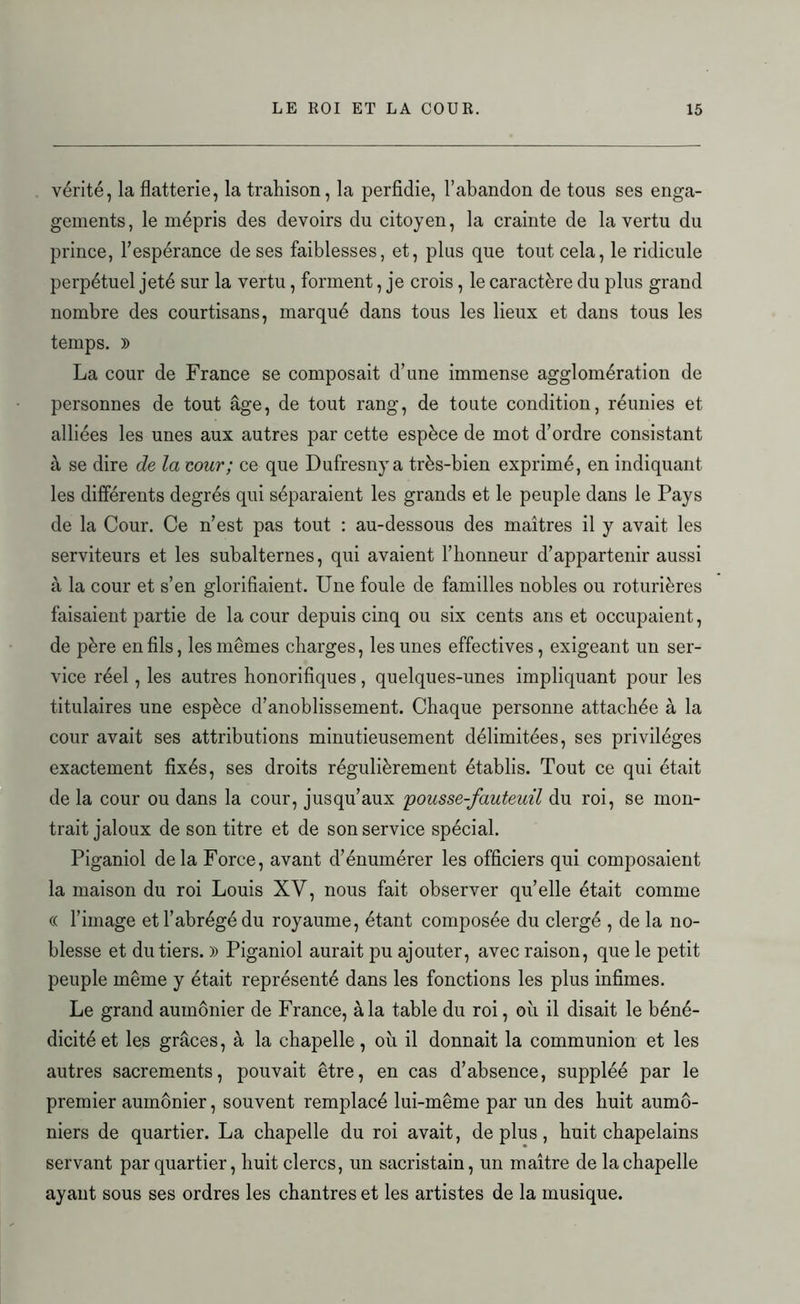 vérité, la flatterie, la trahison, la perfidie, l’abandon de tous ses enga- gements, le mépris des devoirs du citoyen, la crainte de la vertu du prince, l’espérance de ses faiblesses, et, plus que tout cela, le ridicule perpétuel jeté sur la vertu, forment, je crois, le caractère du plus grand nombre des courtisans, marqué dans tous les lieux et dans tous les temps. » La cour de France se composait d’une immense agglomération de personnes de tout âge, de tout rang, de toute condition, réunies et alliées les unes aux autres par cette espèce de mot d’ordre consistant à se dire de la cour; ce que Dufresnya très-bien exprimé, en indiquant les différents degrés qui séparaient les grands et le peuple dans le Pays de la Cour. Ce n’est pas tout : au-dessous des maîtres il y avait les serviteurs et les subalternes, qui avaient l’honneur d’appartenir aussi à la cour et s’en glorifiaient. Une foule de familles nobles ou roturières faisaient partie de la cour depuis cinq ou six cents ans et occupaient, de père en fils, les memes charges, les unes effectives, exigeant un ser- vice réel, les autres honorifiques, quelques-unes impliquant pour les titulaires une espèce d’anoblissement. Chaque personne attachée à la cour avait ses attributions minutieusement délimitées, ses privilèges exactement fixés, ses droits régulièrement établis. Tout ce qui était de la cour ou dans la cour, jusqu’aux 'pousse-fauteuil du roi, se mon- trait jaloux de son titre et de son service spécial. Piganiol delà Force, avant d’énumérer les officiers qui composaient la maison du roi Louis XV, nous fait observer qu’elle était comme « l’image et l’abrégé du royaume, étant composée du clergé , de la no- blesse et du tiers. » Piganiol aurait pu ajouter, avec raison, que le petit peuple môme y était représenté dans les fonctions les plus infimes. Le grand aumônier de France, à la table du roi, où il disait le béné- dicité et les grâces, à la chapelle, où il donnait la communion et les autres sacrements, pouvait être, en cas d’absence, suppléé par le premier aumônier, souvent remplacé lui-même par un des huit aumô- niers de quartier. La chapelle du roi avait, déplus, huit chapelains servant par quartier, huit clercs, un sacristain, un maître de la chapelle ayant sous ses ordres les chantres et les artistes de la musique.