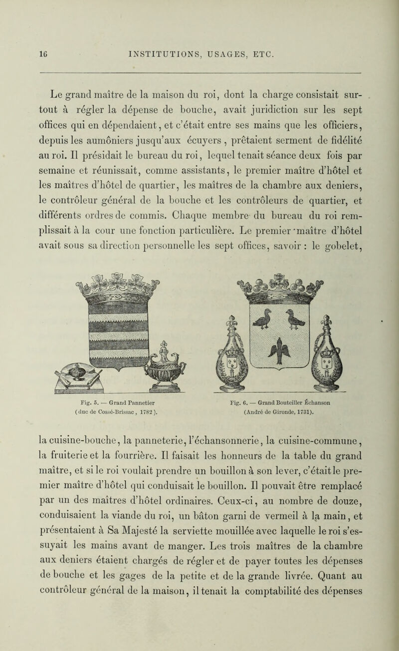 Le grand maître de la maison du roi, dont la charge consistait sur- tout à régler la dépense de bouche, avait juridiction sur les sept offices qui en dépendaient, et c’était entre ses mains que les officiers, depuis les aumôniers jusqu’aux écuyers , prêtaient serment de fidélité au roi. Il présidait le bureau du roi, lequel tenait séance deux fois par semaine et réunissait, comme assistants, le premier maître d’hôtel et les maîtres d’hôtel de quartier, les maîtres de la chambre aux deniers, le contrôleur général de la bouche et les contrôleurs de quartier, et différents ordres de commis. Chaque membre du bureau du roi rem- plissait à la cour une fonction particulière. Le premier'maître d’hôtel avait sous sa direction personnelle les sept offices, savoir: le gobelet, Fig. 5. — Grand Pannetier ( duc de Cossé-Brissac , 1782 ). Fig. 6. — Grand Bouteiller Echanson (André de Gironde, 1731). la cuisine-bouche, la panneterie, l’échansonnerie, la cuisine-commune, la fruiterie et la fourrière. Il faisait les honneurs de la table du grand maître, et si le roi voulait prendre un bouillon à son lever, c’était le pre- mier maître d’hôtel qui conduisait le bouillon. Il pouvait être remplacé par un des maîtres d’hôtel ordinaires. Ceux-ci, au nombre de douze, conduisaient la viande du roi, un bâton garni de vermeil à la main, et présentaient à Sa Majesté la serviette mouillée avec laquelle le roi s’es- suyait les mains avant de manger. Les trois maîtres de la chambre aux deniers étaient chargés de régler et de payer toutes les dépenses de bouche et les gages de la petite et de la grande livrée. Quant au contrôleur général de la maison, il tenait la comptabilité des dépenses