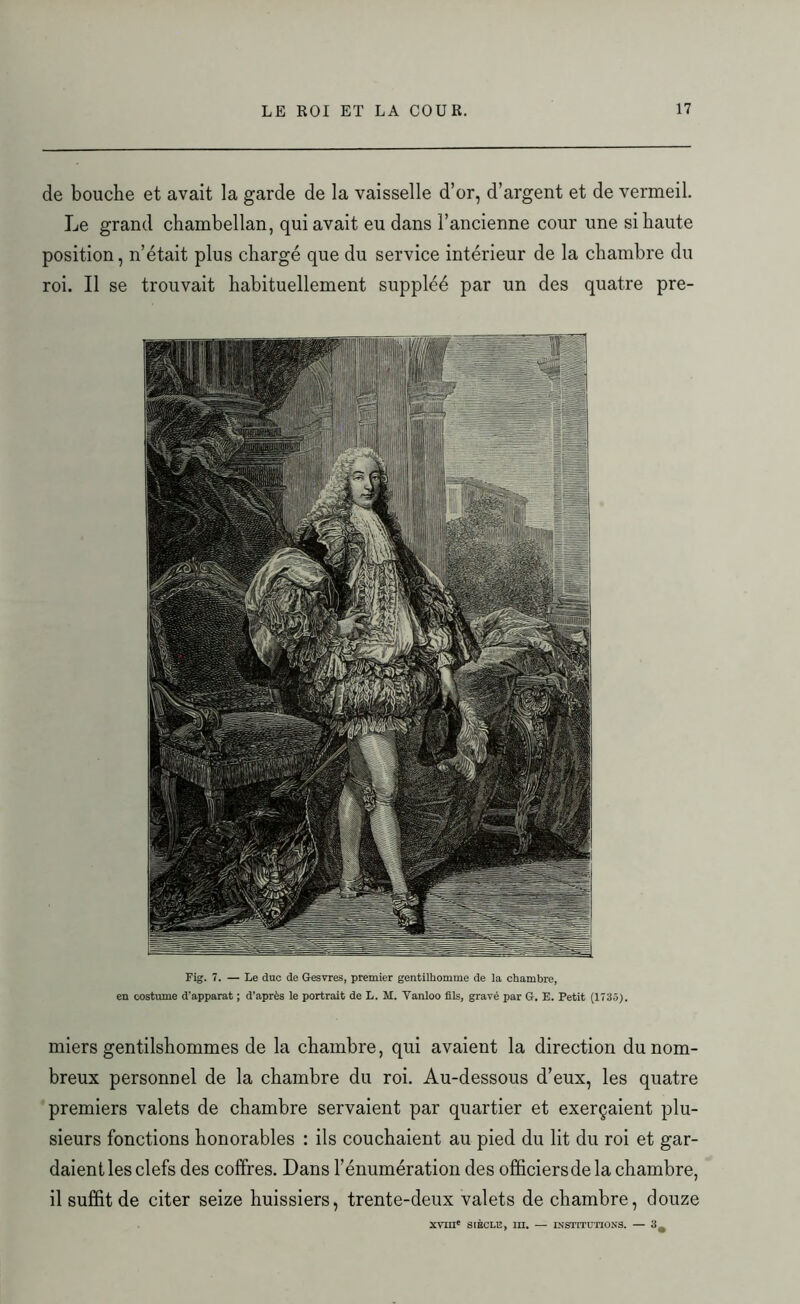 de bouche et avait la garde de la vaisselle d’or, d’argent et de vermeil. Le grand chambellan, qui avait eu dans l’ancienne cour une si haute position, n’était plus chargé que du service intérieur de la chambre du roi. Il se trouvait habituellement suppléé par un des quatre pre- Fig. 7. — Le duc de Gesvres, premier gentilhomme de la chambre, en costume d'apparat ; d’après le portrait de L. M. Yanloo fils, gravé par G. E. Petit (1735). miers gentilshommes de la chambre, qui avaient la direction du nom- breux personnel de la chambre du roi. Au-dessous d’eux, les quatre premiers valets de chambre servaient par quartier et exerçaient plu- sieurs fonctions honorables : ils couchaient au pied du lit du roi et gar- daient les clefs des coffres. Dans l’énumération des officiers de la chambre, il suffit de citer seize huissiers, trente-deux valets de chambre, douze XVIIIe SIÈCLE, III. — INSTITUTIONS. — 3^