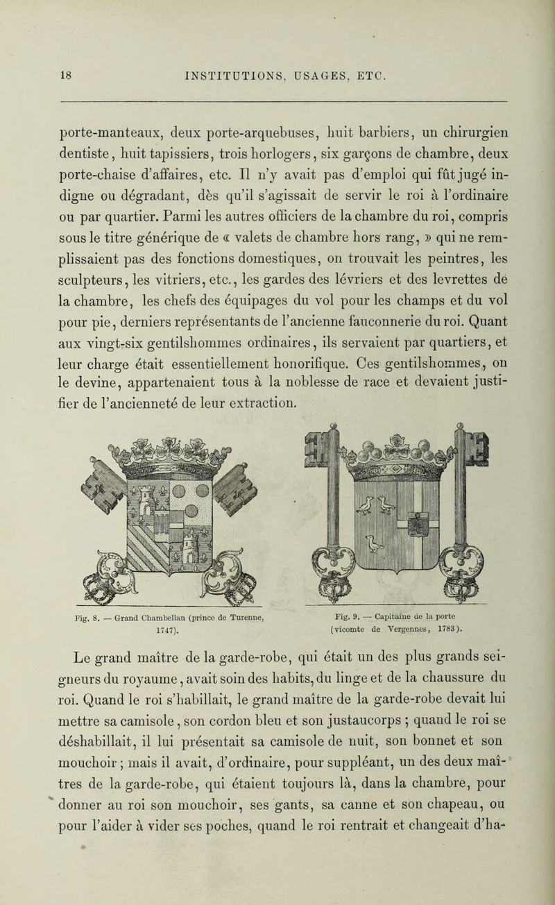 porte-manteaux, deux porte-arquebuses, huit barbiers, un chirurgien dentiste, huit tapissiers, trois horlogers, six garçons de chambre, deux porte-chaise d’affaires, etc. Il n’y avait pas d’emploi qui fût jugé in- digne ou dégradant, dès qu’il s’agissait de servir le roi à l’ordinaire ou par quartier. Parmi les autres officiers de la chambre du roi, compris sous le titre générique de « valets de chambre hors rang, )) qui ne rem- plissaient pas des fonctions domestiques, on trouvait les peintres, les sculpteurs, les vitriers, etc., les gardes des lévriers et des levrettes de la chambre, les chefs des équipages du vol pour les champs et du vol pour pie, derniers représentants de l’ancienne fauconnerie du roi. Quant aux vingt-six gentilshommes ordinaires, ils servaient par quartiers, et leur charge était essentiellement honorifique. Ces gentilshommes, on le devine, appartenaient tous à la noblesse de race et devaient justi- fier de l’ancienneté de leur extraction. Fig. 8. — Grand Chambellan (prince de Turenne, 1747). Fig. 9. — Capitaine de la porte (vicomte de Vergennes, 1783). Le grand maître de la garde-robe, qui était un des plus grands sei- gneurs du royaume, avait soin des habits, du linge et de la chaussure du roi. Quand le roi s’habillait, le grand maître de la garde-robe devait lui mettre sa camisole, son cordon bleu et son justaucorps 5 quand le roi se déshabillait, il lui présentait sa camisole de nuit, son bonnet et son mouchoir ; mais il avait, d’ordinaire, pour suppléant, un des deux maî- tres de la garde-robe, qui étaient toujours là, dans la chambre, pour donner au roi son mouchoir, ses gants, sa canne et son chapeau, ou pour l’aider à vider ses poches, quand le roi rentrait et changeait d’ha-