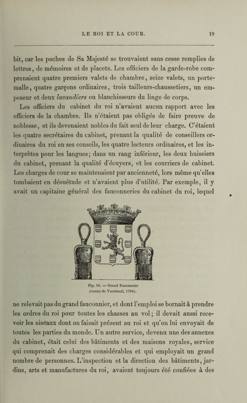 bit, car les poches de Sa Majesté se trouvaient sans cesse remplies de lettres, de mémoires et de placets. Les officiers de la garde-robe com- prenaient quatre premiers valets de chambre, seize valets, un porte- malle, quatre garçons ordinaires, trois tailleurs-chaussetiers, un em- peseur et deux lavandiers ou blanchisseurs du linge de corps. Les officiers du cabinet du roi n’avaient aucun rapport avec les officiers de la chambre. Ils n’étaient pas obligés de faire preuve de noblesse, et ils devenaient nobles du fait seul de leur charge. C’étaient les quatre secrétaires du cabinet, prenant la qualité de conseillers or- dinaires du roi en ses conseils, les quatre lecteurs ordinaires, et les in- terprètes pour les langues; dans un rang inférieur, les deux huissiers du cabinet, prenant la qualité d’écuyers, et les courriers de cabinet. Les charges de cour se maintenaient par ancienneté, lors même quelles tombaient en désuétude et n’avaient plus d’utilité. Par exemple, il y avait un capitaine général des fauconneries du cabinet du roi, lequel Fig. 10. — Grand Fauconnier (comte de Vaudreuil, 1780). ne relevait pas du grand fauconnier, et dont l’emploi se bornait à prendre les ordres du roi pour toutes les chasses au vol ; il devait aussi rece- voir les oiseaux dont on faisait présent au roi et qu’on lui envoyait de toutes les parties du monde. Un autre service, devenu une des annexes du cabinet, était celui des bâtiments et des maisons royales, service qui comprenait des charges considérables et qui employait un grand nombre de personnes. L’inspection et la direction des bâtiments, jar- dins, arts et manufactures du roi, avaient toujours été confiées à des